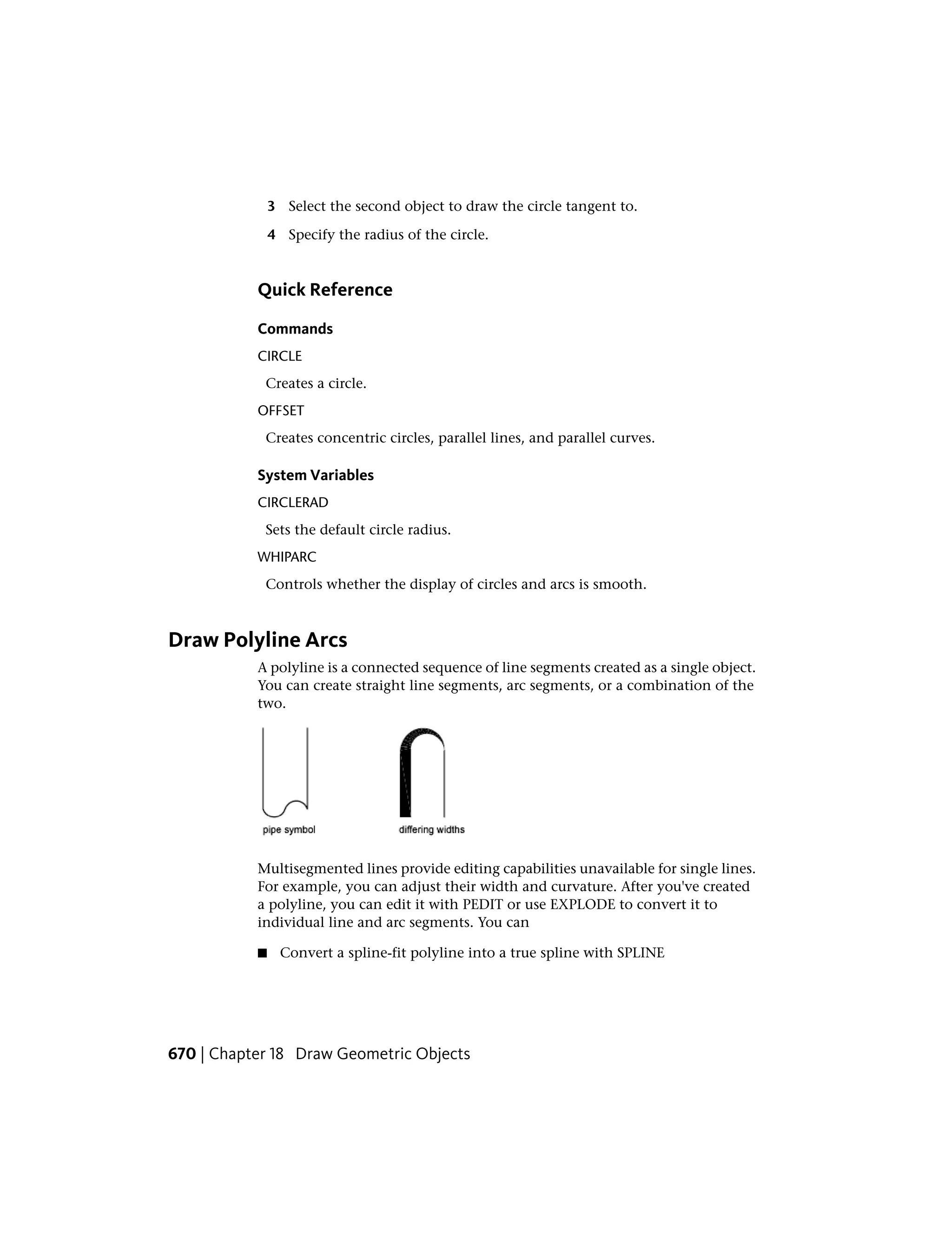 3 Select the second object to draw the circle tangent to.
4 Specify the radius of the circle.
Quick Reference
Commands
CIRCLE
Creates a circle.
OFFSET
Creates concentric circles, parallel lines, and parallel curves.
System Variables
CIRCLERAD
Sets the default circle radius.
WHIPARC
Controls whether the display of circles and arcs is smooth.
Draw Polyline Arcs
A polyline is a connected sequence of line segments created as a single object.
You can create straight line segments, arc segments, or a combination of the
two.
Multisegmented lines provide editing capabilities unavailable for single lines.
For example, you can adjust their width and curvature. After you've created
a polyline, you can edit it with PEDIT or use EXPLODE to convert it to
individual line and arc segments. You can
■ Convert a spline-fit polyline into a true spline with SPLINE
670 | Chapter 18 Draw Geometric Objects
 