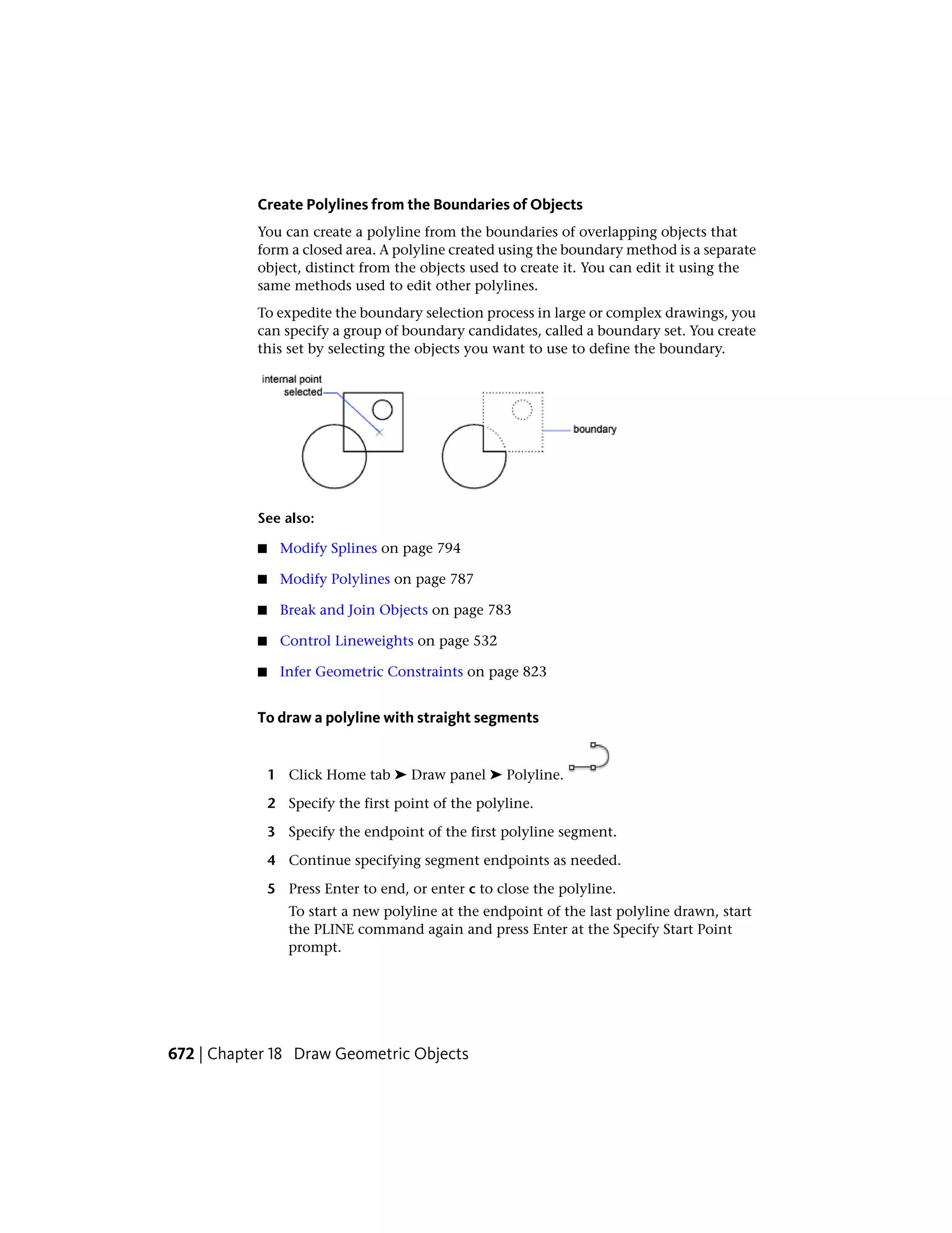 Create Polylines from the Boundaries of Objects
You can create a polyline from the boundaries of overlapping objects that
form a closed area. A polyline created using the boundary method is a separate
object, distinct from the objects used to create it. You can edit it using the
same methods used to edit other polylines.
To expedite the boundary selection process in large or complex drawings, you
can specify a group of boundary candidates, called a boundary set. You create
this set by selecting the objects you want to use to define the boundary.
See also:
■ Modify Splines on page 794
■ Modify Polylines on page 787
■ Break and Join Objects on page 783
■ Control Lineweights on page 532
■ Infer Geometric Constraints on page 823
To draw a polyline with straight segments
1 Click Home tab ➤ Draw panel ➤ Polyline.
2 Specify the first point of the polyline.
3 Specify the endpoint of the first polyline segment.
4 Continue specifying segment endpoints as needed.
5 Press Enter to end, or enter c to close the polyline.
To start a new polyline at the endpoint of the last polyline drawn, start
the PLINE command again and press Enter at the Specify Start Point
prompt.
672 | Chapter 18 Draw Geometric Objects
 