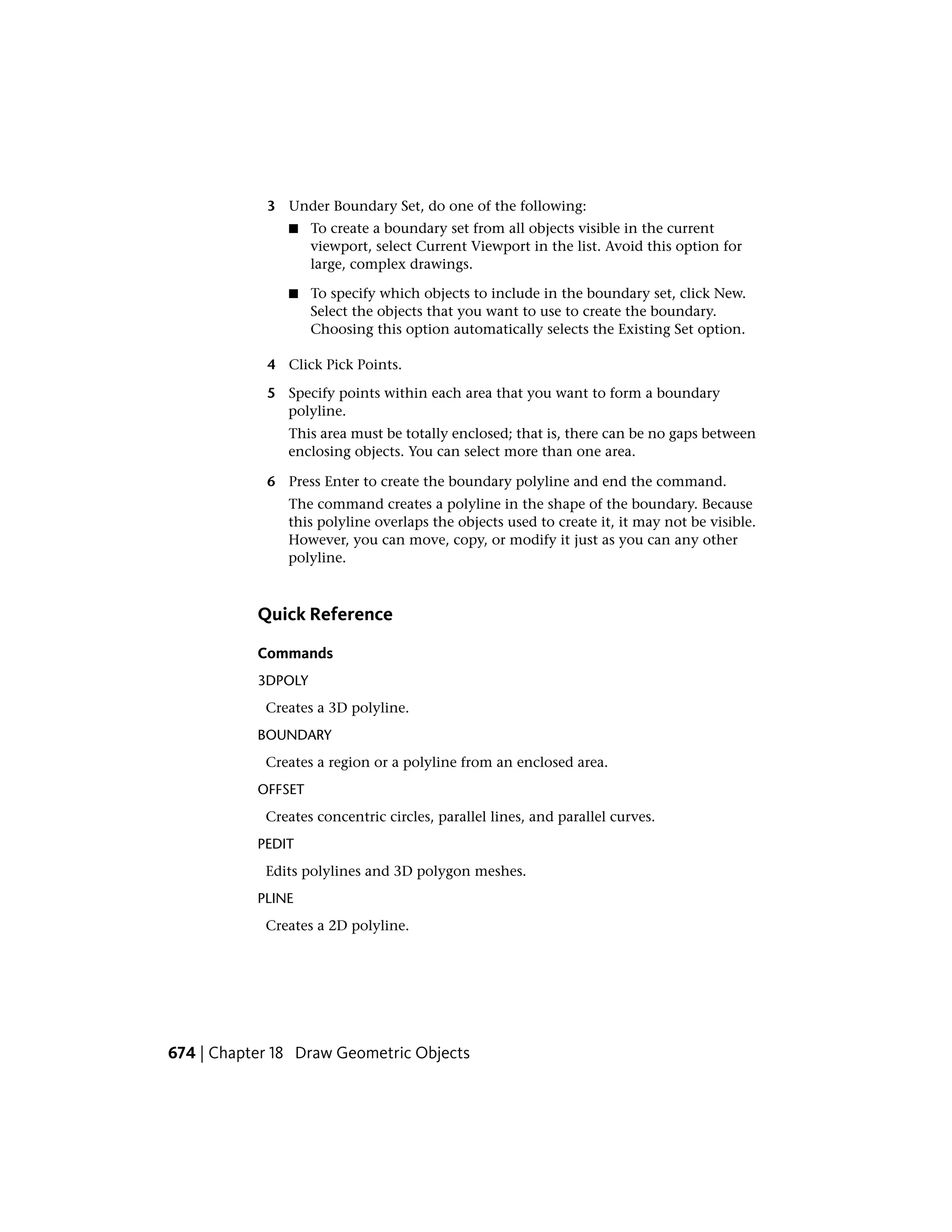 3 Under Boundary Set, do one of the following:
■ To create a boundary set from all objects visible in the current
viewport, select Current Viewport in the list. Avoid this option for
large, complex drawings.
■ To specify which objects to include in the boundary set, click New.
Select the objects that you want to use to create the boundary.
Choosing this option automatically selects the Existing Set option.
4 Click Pick Points.
5 Specify points within each area that you want to form a boundary
polyline.
This area must be totally enclosed; that is, there can be no gaps between
enclosing objects. You can select more than one area.
6 Press Enter to create the boundary polyline and end the command.
The command creates a polyline in the shape of the boundary. Because
this polyline overlaps the objects used to create it, it may not be visible.
However, you can move, copy, or modify it just as you can any other
polyline.
Quick Reference
Commands
3DPOLY
Creates a 3D polyline.
BOUNDARY
Creates a region or a polyline from an enclosed area.
OFFSET
Creates concentric circles, parallel lines, and parallel curves.
PEDIT
Edits polylines and 3D polygon meshes.
PLINE
Creates a 2D polyline.
674 | Chapter 18 Draw Geometric Objects
 