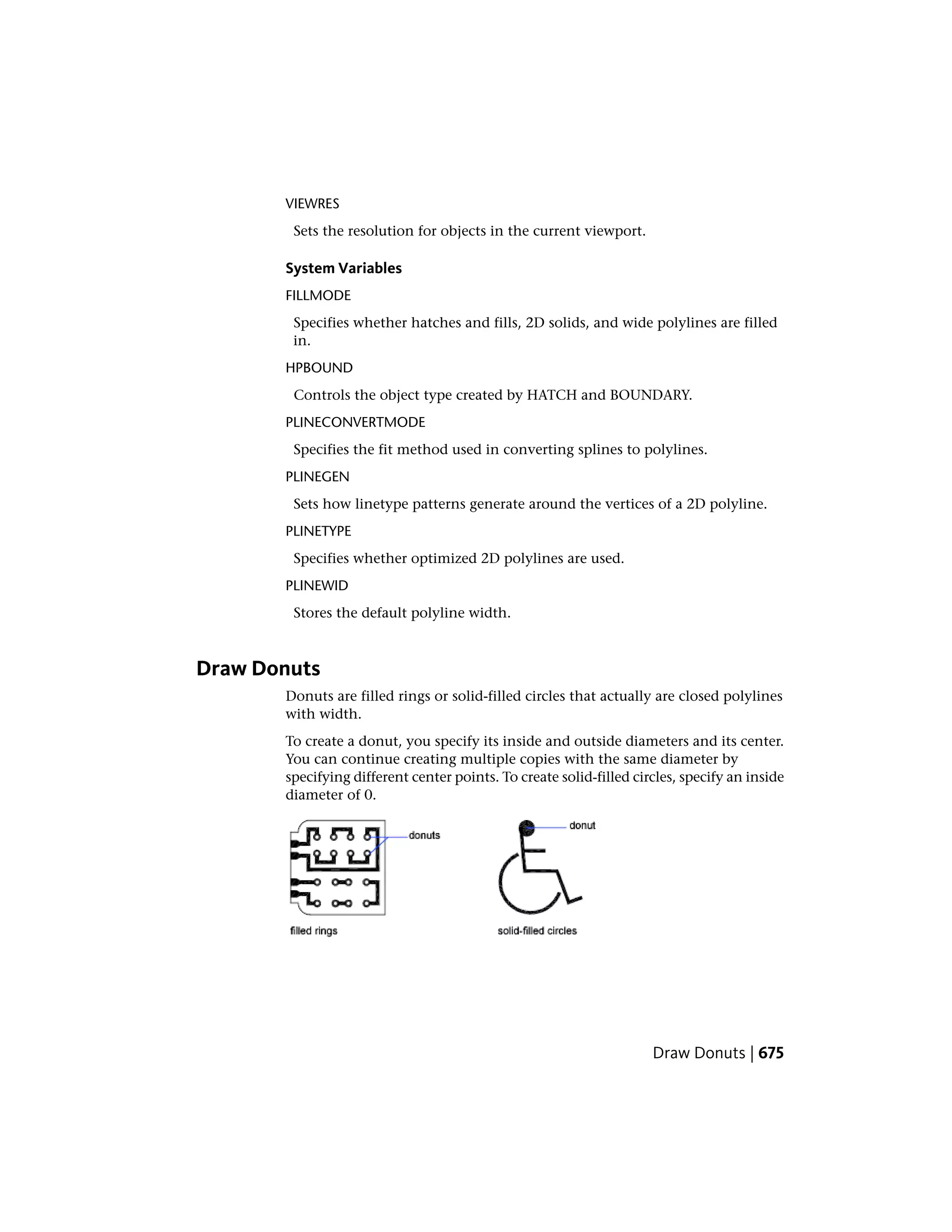 VIEWRES
Sets the resolution for objects in the current viewport.
System Variables
FILLMODE
Specifies whether hatches and fills, 2D solids, and wide polylines are filled
in.
HPBOUND
Controls the object type created by HATCH and BOUNDARY.
PLINECONVERTMODE
Specifies the fit method used in converting splines to polylines.
PLINEGEN
Sets how linetype patterns generate around the vertices of a 2D polyline.
PLINETYPE
Specifies whether optimized 2D polylines are used.
PLINEWID
Stores the default polyline width.
Draw Donuts
Donuts are filled rings or solid-filled circles that actually are closed polylines
with width.
To create a donut, you specify its inside and outside diameters and its center.
You can continue creating multiple copies with the same diameter by
specifying different center points. To create solid-filled circles, specify an inside
diameter of 0.
Draw Donuts | 675
 