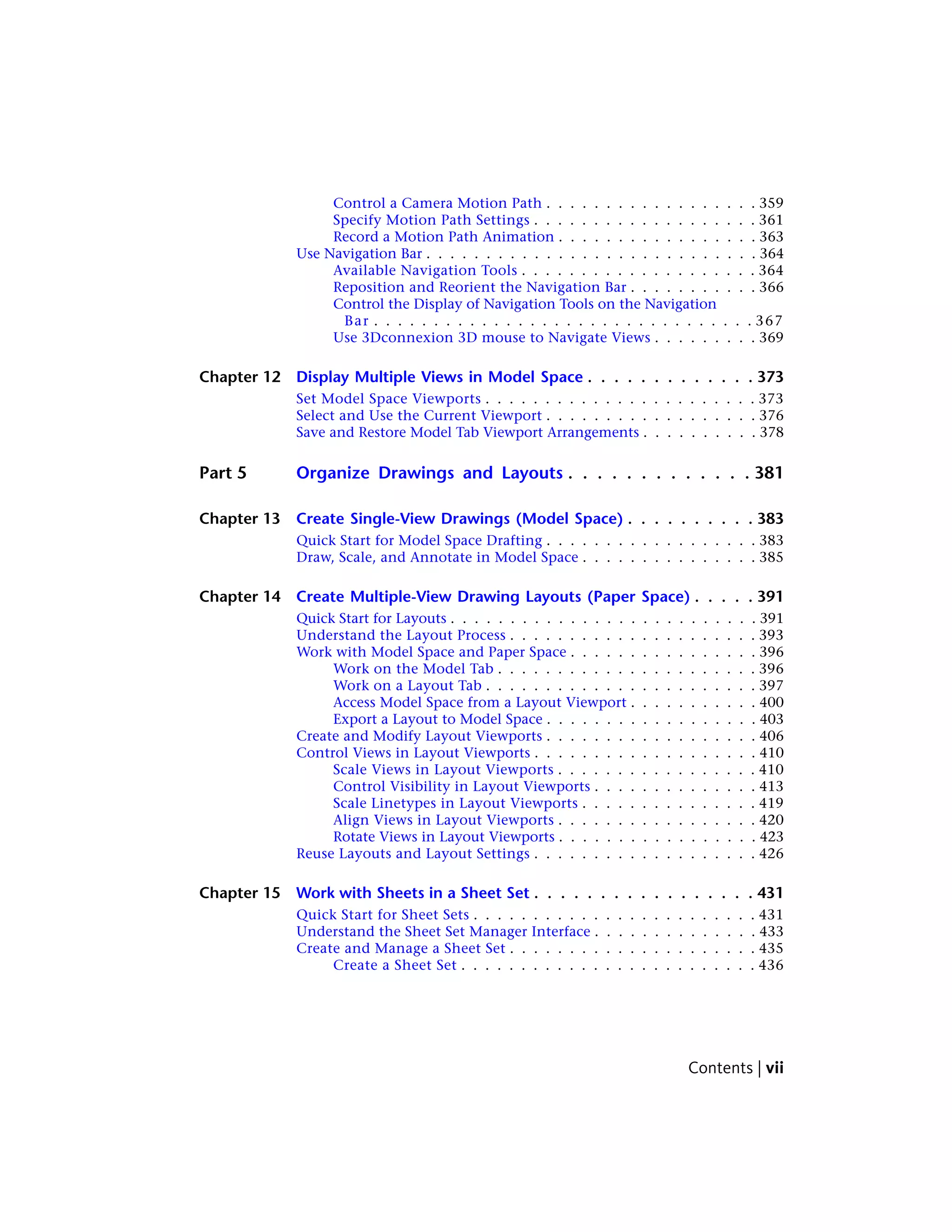 Control a Camera Motion Path . . . . . . . . . . . . . . . . . . 359
Specify Motion Path Settings . . . . . . . . . . . . . . . . . . . 361
Record a Motion Path Animation . . . . . . . . . . . . . . . . . 363
Use Navigation Bar . . . . . . . . . . . . . . . . . . . . . . . . . . . . 364
Available Navigation Tools . . . . . . . . . . . . . . . . . . . . 364
Reposition and Reorient the Navigation Bar . . . . . . . . . . . 366
Control the Display of Navigation Tools on the Navigation
Bar . . . . . . . . . . . . . . . . . . . . . . . . . . . . . . . . 367
Use 3Dconnexion 3D mouse to Navigate Views . . . . . . . . . 369
Chapter 12 Display Multiple Views in Model Space . . . . . . . . . . . . . 373
Set Model Space Viewports . . . . . . . . . . . . . . . . . . . . . . . 373
Select and Use the Current Viewport . . . . . . . . . . . . . . . . . . 376
Save and Restore Model Tab Viewport Arrangements . . . . . . . . . . 378
Part 5 Organize Drawings and Layouts . . . . . . . . . . . . . 381
Chapter 13 Create Single-View Drawings (Model Space) . . . . . . . . . . 383
Quick Start for Model Space Drafting . . . . . . . . . . . . . . . . . . 383
Draw, Scale, and Annotate in Model Space . . . . . . . . . . . . . . . 385
Chapter 14 Create Multiple-View Drawing Layouts (Paper Space) . . . . . 391
Quick Start for Layouts . . . . . . . . . . . . . . . . . . . . . . . . . . 391
Understand the Layout Process . . . . . . . . . . . . . . . . . . . . . 393
Work with Model Space and Paper Space . . . . . . . . . . . . . . . . 396
Work on the Model Tab . . . . . . . . . . . . . . . . . . . . . . 396
Work on a Layout Tab . . . . . . . . . . . . . . . . . . . . . . . 397
Access Model Space from a Layout Viewport . . . . . . . . . . . 400
Export a Layout to Model Space . . . . . . . . . . . . . . . . . . 403
Create and Modify Layout Viewports . . . . . . . . . . . . . . . . . . 406
Control Views in Layout Viewports . . . . . . . . . . . . . . . . . . . 410
Scale Views in Layout Viewports . . . . . . . . . . . . . . . . . 410
Control Visibility in Layout Viewports . . . . . . . . . . . . . . 413
Scale Linetypes in Layout Viewports . . . . . . . . . . . . . . . 419
Align Views in Layout Viewports . . . . . . . . . . . . . . . . . 420
Rotate Views in Layout Viewports . . . . . . . . . . . . . . . . . 423
Reuse Layouts and Layout Settings . . . . . . . . . . . . . . . . . . . 426
Chapter 15 Work with Sheets in a Sheet Set . . . . . . . . . . . . . . . . . 431
Quick Start for Sheet Sets . . . . . . . . . . . . . . . . . . . . . . . . 431
Understand the Sheet Set Manager Interface . . . . . . . . . . . . . . 433
Create and Manage a Sheet Set . . . . . . . . . . . . . . . . . . . . . 435
Create a Sheet Set . . . . . . . . . . . . . . . . . . . . . . . . . 436
Contents | vii
 