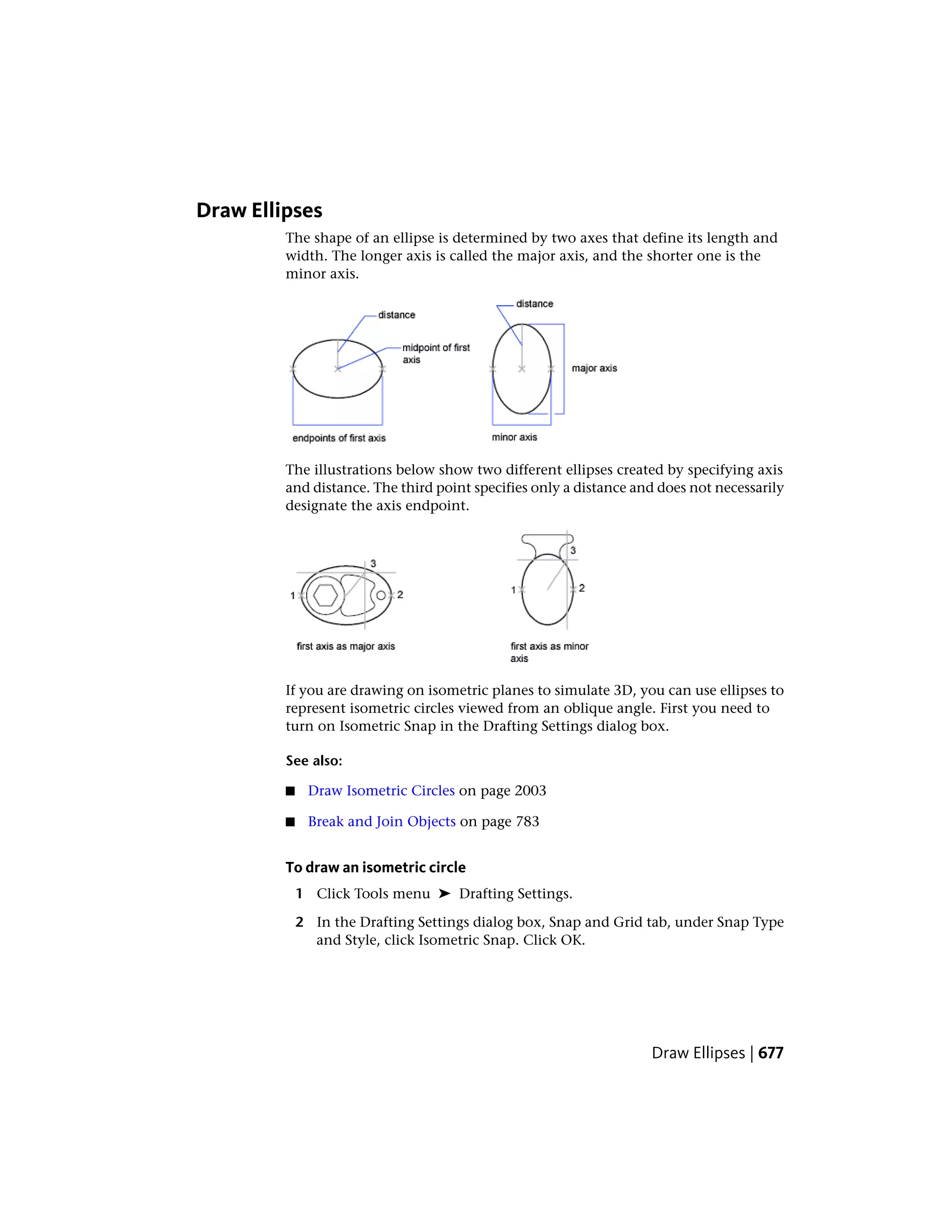Draw Ellipses
The shape of an ellipse is determined by two axes that define its length and
width. The longer axis is called the major axis, and the shorter one is the
minor axis.
The illustrations below show two different ellipses created by specifying axis
and distance. The third point specifies only a distance and does not necessarily
designate the axis endpoint.
If you are drawing on isometric planes to simulate 3D, you can use ellipses to
represent isometric circles viewed from an oblique angle. First you need to
turn on Isometric Snap in the Drafting Settings dialog box.
See also:
■ Draw Isometric Circles on page 2003
■ Break and Join Objects on page 783
To draw an isometric circle
1 Click Tools menu ➤ Drafting Settings.
2 In the Drafting Settings dialog box, Snap and Grid tab, under Snap Type
and Style, click Isometric Snap. Click OK.
Draw Ellipses | 677
 