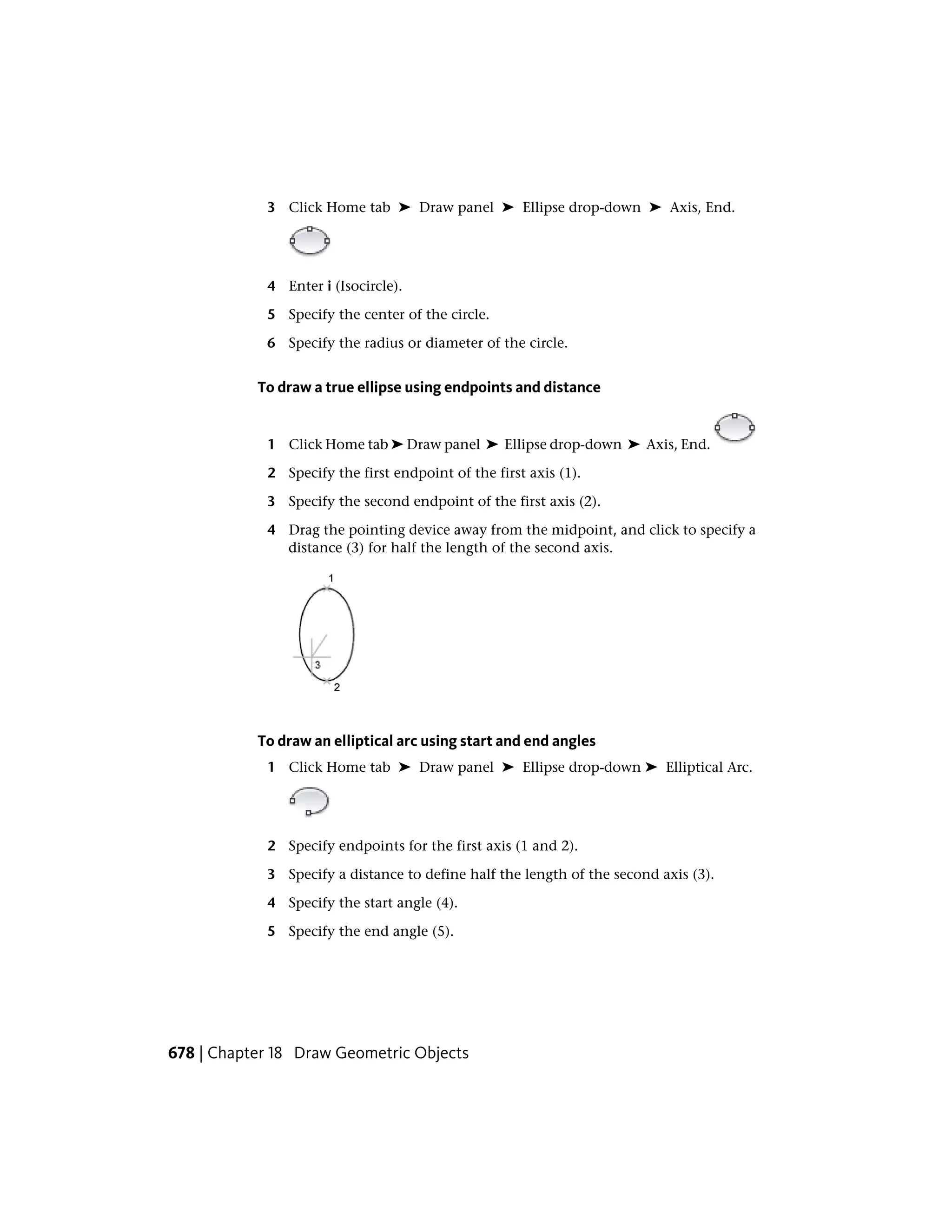 3 Click Home tab ➤ Draw panel ➤ Ellipse drop-down ➤ Axis, End.
4 Enter i (Isocircle).
5 Specify the center of the circle.
6 Specify the radius or diameter of the circle.
To draw a true ellipse using endpoints and distance
1 Click Home tab ➤ Draw panel ➤ Ellipse drop-down ➤ Axis, End.
2 Specify the first endpoint of the first axis (1).
3 Specify the second endpoint of the first axis (2).
4 Drag the pointing device away from the midpoint, and click to specify a
distance (3) for half the length of the second axis.
To draw an elliptical arc using start and end angles
1 Click Home tab ➤ Draw panel ➤ Ellipse drop-down ➤ Elliptical Arc.
2 Specify endpoints for the first axis (1 and 2).
3 Specify a distance to define half the length of the second axis (3).
4 Specify the start angle (4).
5 Specify the end angle (5).
678 | Chapter 18 Draw Geometric Objects
 