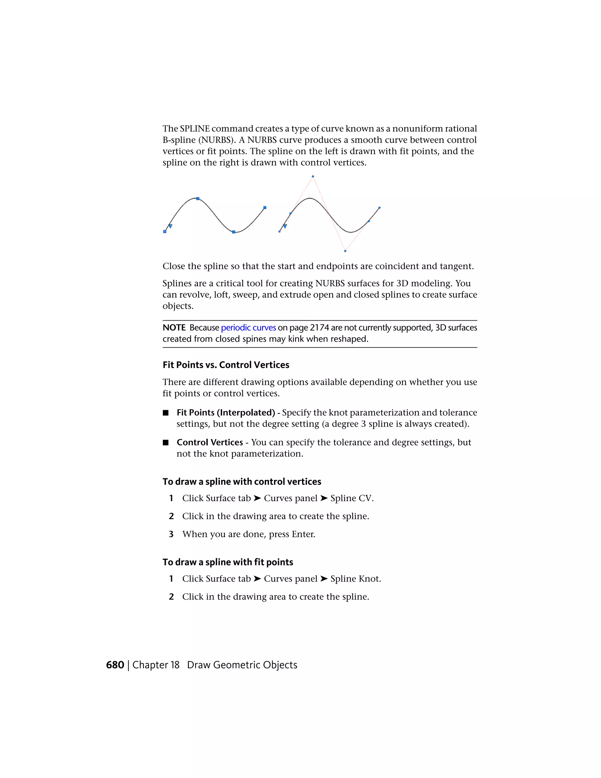 The SPLINE command creates a type of curve known as a nonuniform rational
B-spline (NURBS). A NURBS curve produces a smooth curve between control
vertices or fit points. The spline on the left is drawn with fit points, and the
spline on the right is drawn with control vertices.
Close the spline so that the start and endpoints are coincident and tangent.
Splines are a critical tool for creating NURBS surfaces for 3D modeling. You
can revolve, loft, sweep, and extrude open and closed splines to create surface
objects.
NOTE Because periodic curves on page 2174 are not currently supported, 3D surfaces
created from closed spines may kink when reshaped.
Fit Points vs. Control Vertices
There are different drawing options available depending on whether you use
fit points or control vertices.
■ Fit Points (Interpolated) - Specify the knot parameterization and tolerance
settings, but not the degree setting (a degree 3 spline is always created).
■ Control Vertices - You can specify the tolerance and degree settings, but
not the knot parameterization.
To draw a spline with control vertices
1 Click Surface tab ➤ Curves panel ➤ Spline CV.
2 Click in the drawing area to create the spline.
3 When you are done, press Enter.
To draw a spline with fit points
1 Click Surface tab ➤ Curves panel ➤ Spline Knot.
2 Click in the drawing area to create the spline.
680 | Chapter 18 Draw Geometric Objects
 