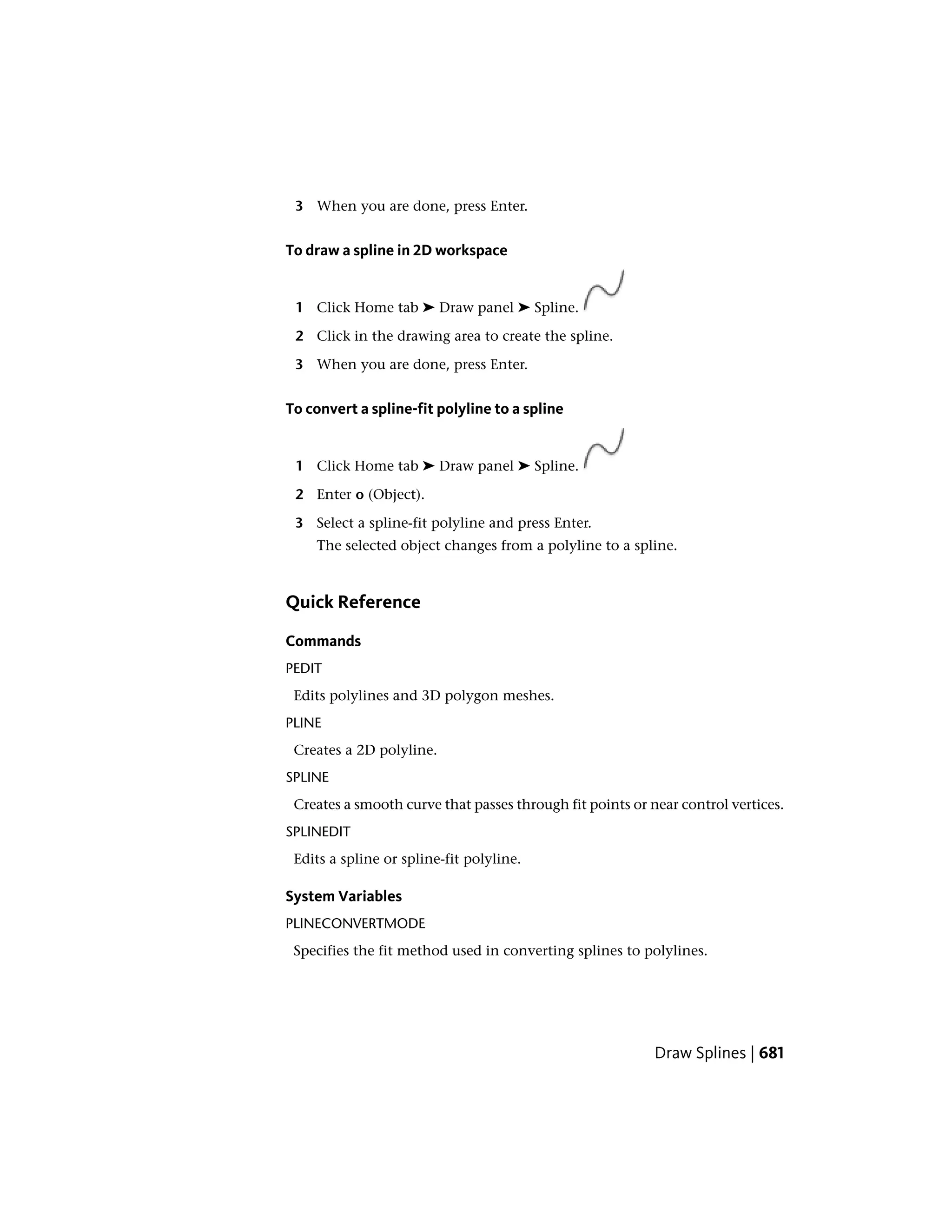 3 When you are done, press Enter.
To draw a spline in 2D workspace
1 Click Home tab ➤ Draw panel ➤ Spline.
2 Click in the drawing area to create the spline.
3 When you are done, press Enter.
To convert a spline-fit polyline to a spline
1 Click Home tab ➤ Draw panel ➤ Spline.
2 Enter o (Object).
3 Select a spline-fit polyline and press Enter.
The selected object changes from a polyline to a spline.
Quick Reference
Commands
PEDIT
Edits polylines and 3D polygon meshes.
PLINE
Creates a 2D polyline.
SPLINE
Creates a smooth curve that passes through fit points or near control vertices.
SPLINEDIT
Edits a spline or spline-fit polyline.
System Variables
PLINECONVERTMODE
Specifies the fit method used in converting splines to polylines.
Draw Splines | 681
 