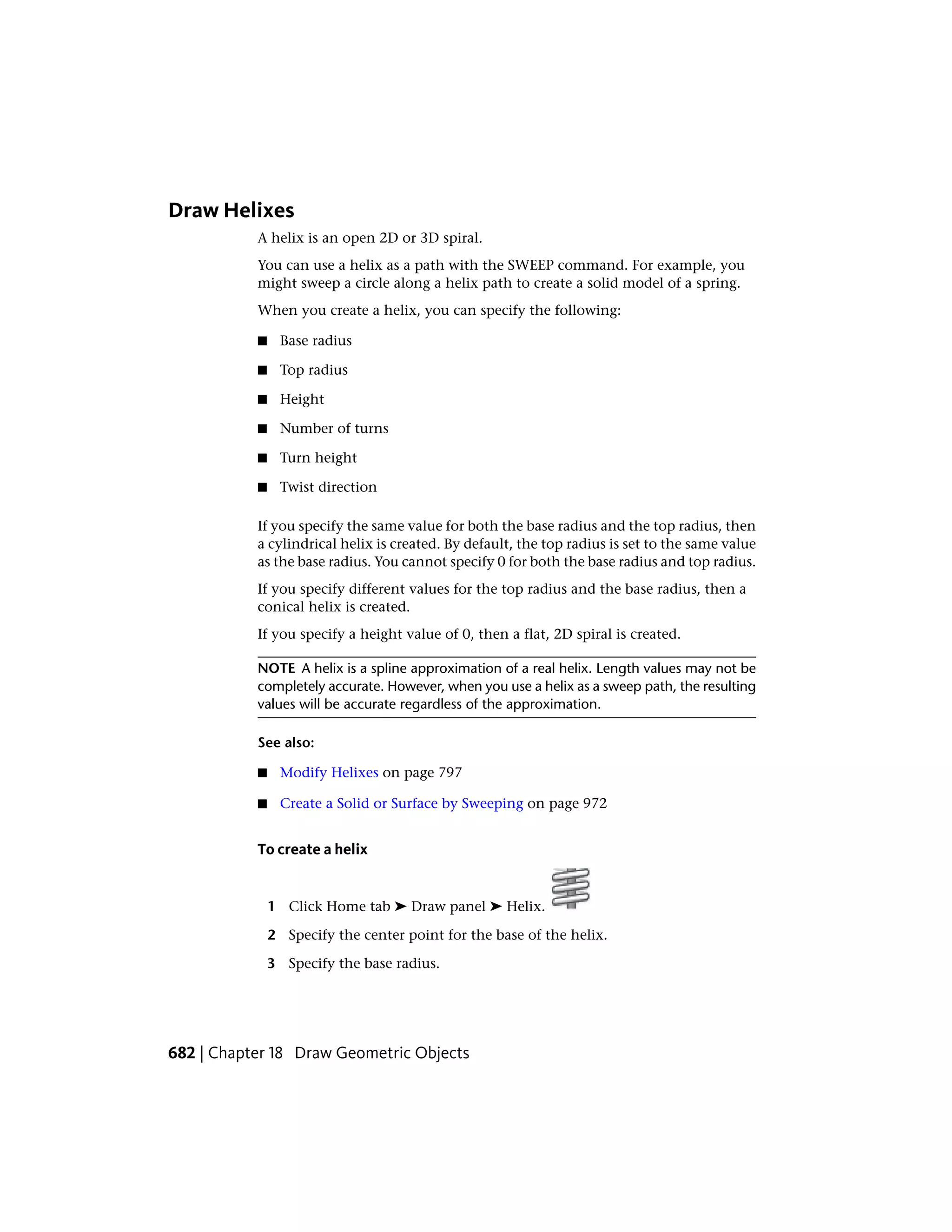 Draw Helixes
A helix is an open 2D or 3D spiral.
You can use a helix as a path with the SWEEP command. For example, you
might sweep a circle along a helix path to create a solid model of a spring.
When you create a helix, you can specify the following:
■ Base radius
■ Top radius
■ Height
■ Number of turns
■ Turn height
■ Twist direction
If you specify the same value for both the base radius and the top radius, then
a cylindrical helix is created. By default, the top radius is set to the same value
as the base radius. You cannot specify 0 for both the base radius and top radius.
If you specify different values for the top radius and the base radius, then a
conical helix is created.
If you specify a height value of 0, then a flat, 2D spiral is created.
NOTE A helix is a spline approximation of a real helix. Length values may not be
completely accurate. However, when you use a helix as a sweep path, the resulting
values will be accurate regardless of the approximation.
See also:
■ Modify Helixes on page 797
■ Create a Solid or Surface by Sweeping on page 972
To create a helix
1 Click Home tab ➤ Draw panel ➤ Helix.
2 Specify the center point for the base of the helix.
3 Specify the base radius.
682 | Chapter 18 Draw Geometric Objects
 