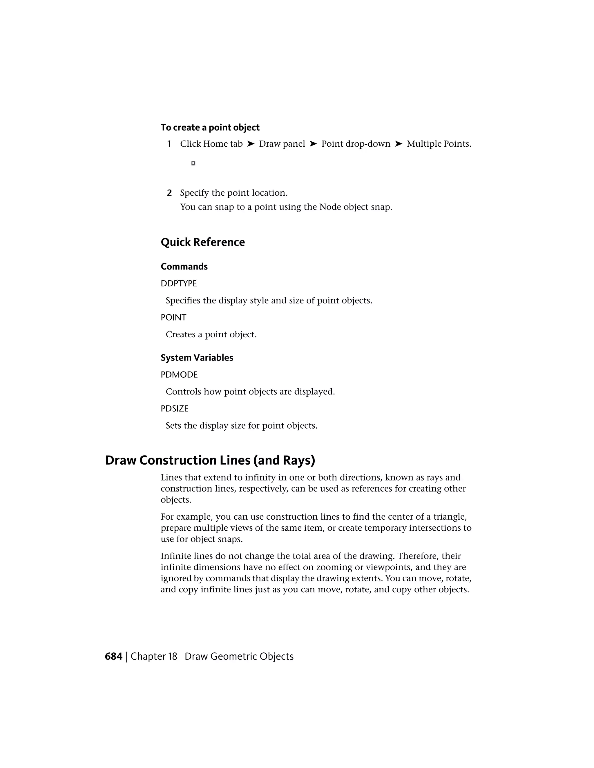 To create a point object
1 Click Home tab ➤ Draw panel ➤ Point drop-down ➤ Multiple Points.
2 Specify the point location.
You can snap to a point using the Node object snap.
Quick Reference
Commands
DDPTYPE
Specifies the display style and size of point objects.
POINT
Creates a point object.
System Variables
PDMODE
Controls how point objects are displayed.
PDSIZE
Sets the display size for point objects.
Draw Construction Lines (and Rays)
Lines that extend to infinity in one or both directions, known as rays and
construction lines, respectively, can be used as references for creating other
objects.
For example, you can use construction lines to find the center of a triangle,
prepare multiple views of the same item, or create temporary intersections to
use for object snaps.
Infinite lines do not change the total area of the drawing. Therefore, their
infinite dimensions have no effect on zooming or viewpoints, and they are
ignored by commands that display the drawing extents. You can move, rotate,
and copy infinite lines just as you can move, rotate, and copy other objects.
684 | Chapter 18 Draw Geometric Objects
 