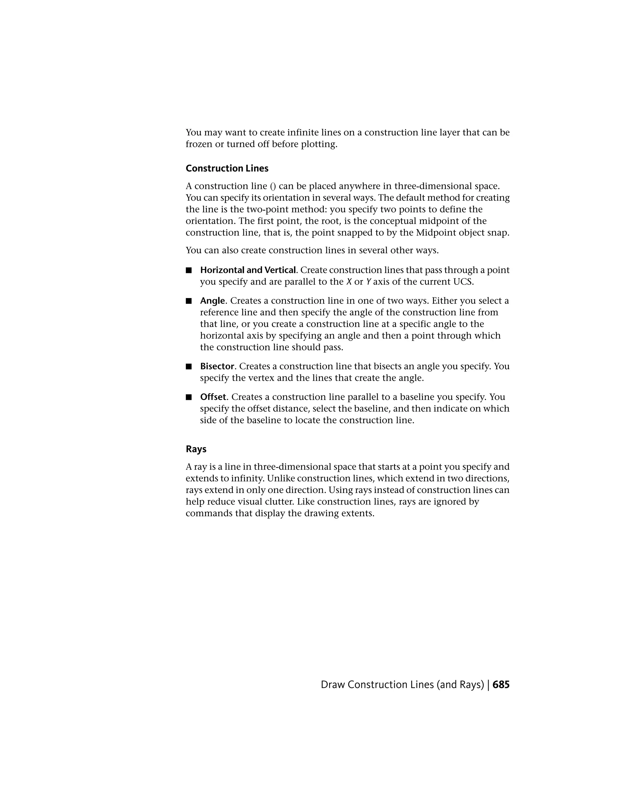 You may want to create infinite lines on a construction line layer that can be
frozen or turned off before plotting.
Construction Lines
A construction line () can be placed anywhere in three-dimensional space.
You can specify its orientation in several ways. The default method for creating
the line is the two-point method: you specify two points to define the
orientation. The first point, the root, is the conceptual midpoint of the
construction line, that is, the point snapped to by the Midpoint object snap.
You can also create construction lines in several other ways.
■ Horizontal and Vertical. Create construction lines that pass through a point
you specify and are parallel to the X or Y axis of the current UCS.
■ Angle. Creates a construction line in one of two ways. Either you select a
reference line and then specify the angle of the construction line from
that line, or you create a construction line at a specific angle to the
horizontal axis by specifying an angle and then a point through which
the construction line should pass.
■ Bisector. Creates a construction line that bisects an angle you specify. You
specify the vertex and the lines that create the angle.
■ Offset. Creates a construction line parallel to a baseline you specify. You
specify the offset distance, select the baseline, and then indicate on which
side of the baseline to locate the construction line.
Rays
A ray is a line in three-dimensional space that starts at a point you specify and
extends to infinity. Unlike construction lines, which extend in two directions,
rays extend in only one direction. Using rays instead of construction lines can
help reduce visual clutter. Like construction lines, rays are ignored by
commands that display the drawing extents.
Draw Construction Lines (and Rays) | 685
 
