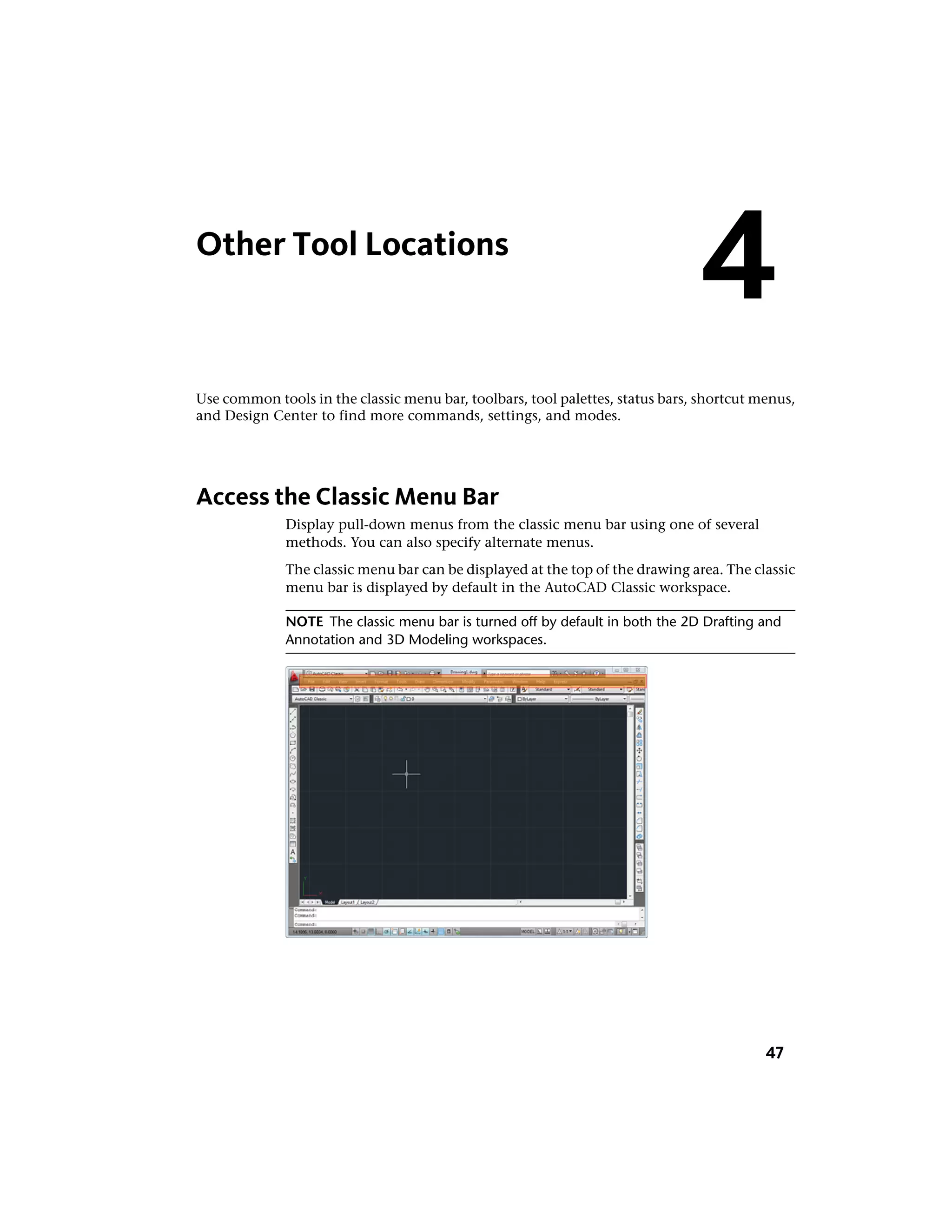 Other Tool Locations
Use common tools in the classic menu bar, toolbars, tool palettes, status bars, shortcut menus,
and Design Center to find more commands, settings, and modes.
Access the Classic Menu Bar
Display pull-down menus from the classic menu bar using one of several
methods. You can also specify alternate menus.
The classic menu bar can be displayed at the top of the drawing area. The classic
menu bar is displayed by default in the AutoCAD Classic workspace.
NOTE The classic menu bar is turned off by default in both the 2D Drafting and
Annotation and 3D Modeling workspaces.
4
47
 