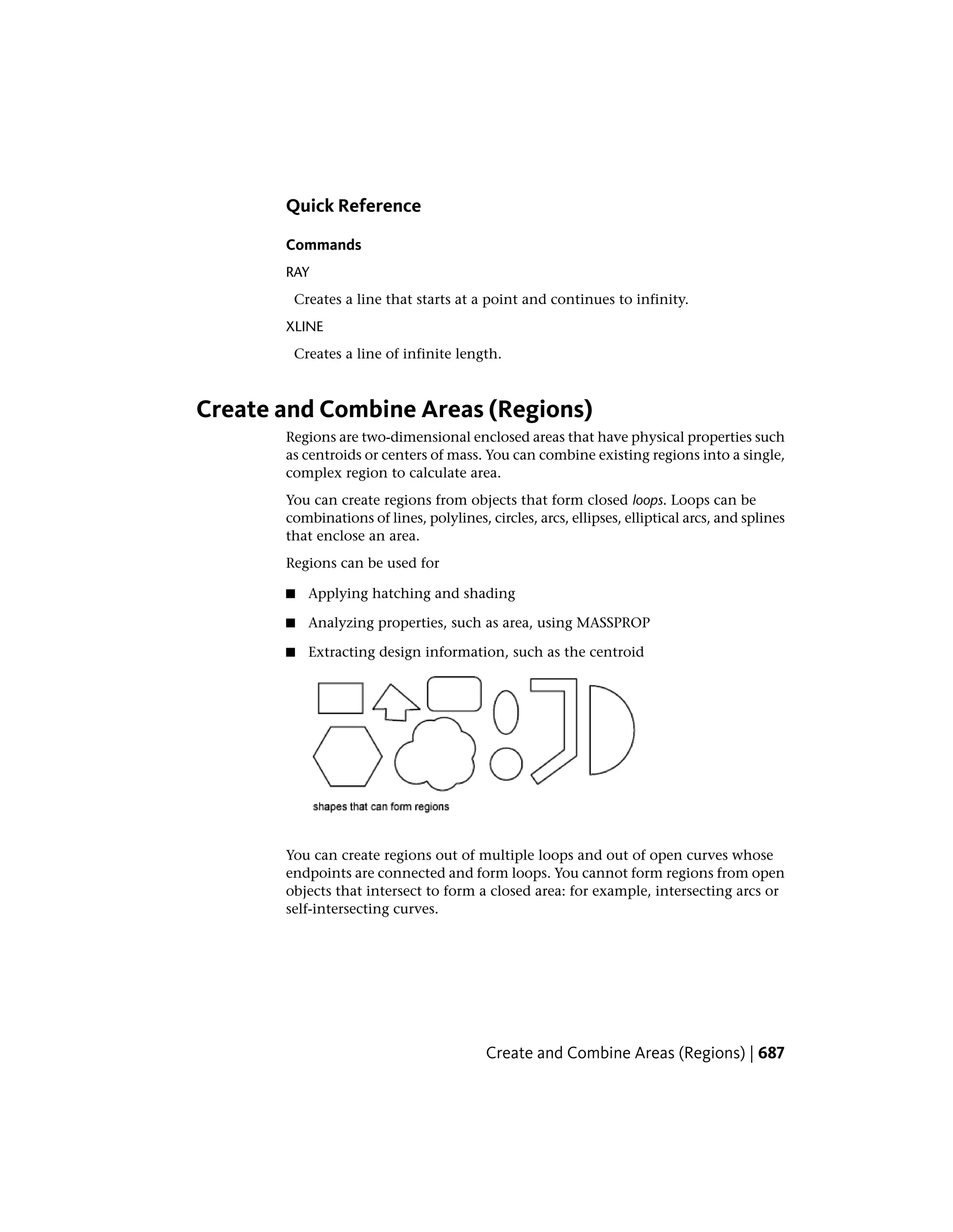 Quick Reference
Commands
RAY
Creates a line that starts at a point and continues to infinity.
XLINE
Creates a line of infinite length.
Create and Combine Areas (Regions)
Regions are two-dimensional enclosed areas that have physical properties such
as centroids or centers of mass. You can combine existing regions into a single,
complex region to calculate area.
You can create regions from objects that form closed loops. Loops can be
combinations of lines, polylines, circles, arcs, ellipses, elliptical arcs, and splines
that enclose an area.
Regions can be used for
■ Applying hatching and shading
■ Analyzing properties, such as area, using MASSPROP
■ Extracting design information, such as the centroid
You can create regions out of multiple loops and out of open curves whose
endpoints are connected and form loops. You cannot form regions from open
objects that intersect to form a closed area: for example, intersecting arcs or
self-intersecting curves.
Create and Combine Areas (Regions) | 687
 