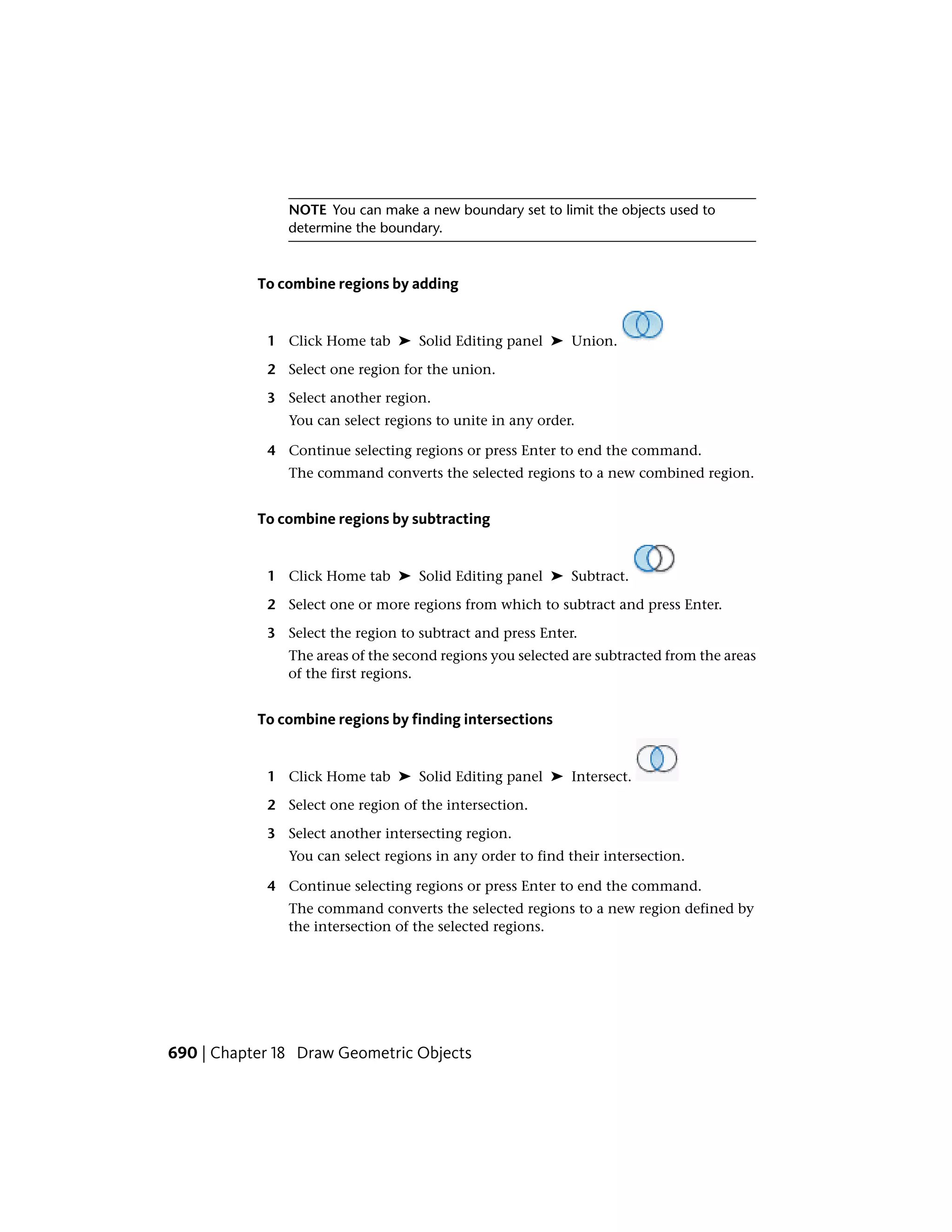 NOTE You can make a new boundary set to limit the objects used to
determine the boundary.
To combine regions by adding
1 Click Home tab ➤ Solid Editing panel ➤ Union.
2 Select one region for the union.
3 Select another region.
You can select regions to unite in any order.
4 Continue selecting regions or press Enter to end the command.
The command converts the selected regions to a new combined region.
To combine regions by subtracting
1 Click Home tab ➤ Solid Editing panel ➤ Subtract.
2 Select one or more regions from which to subtract and press Enter.
3 Select the region to subtract and press Enter.
The areas of the second regions you selected are subtracted from the areas
of the first regions.
To combine regions by finding intersections
1 Click Home tab ➤ Solid Editing panel ➤ Intersect.
2 Select one region of the intersection.
3 Select another intersecting region.
You can select regions in any order to find their intersection.
4 Continue selecting regions or press Enter to end the command.
The command converts the selected regions to a new region defined by
the intersection of the selected regions.
690 | Chapter 18 Draw Geometric Objects
 