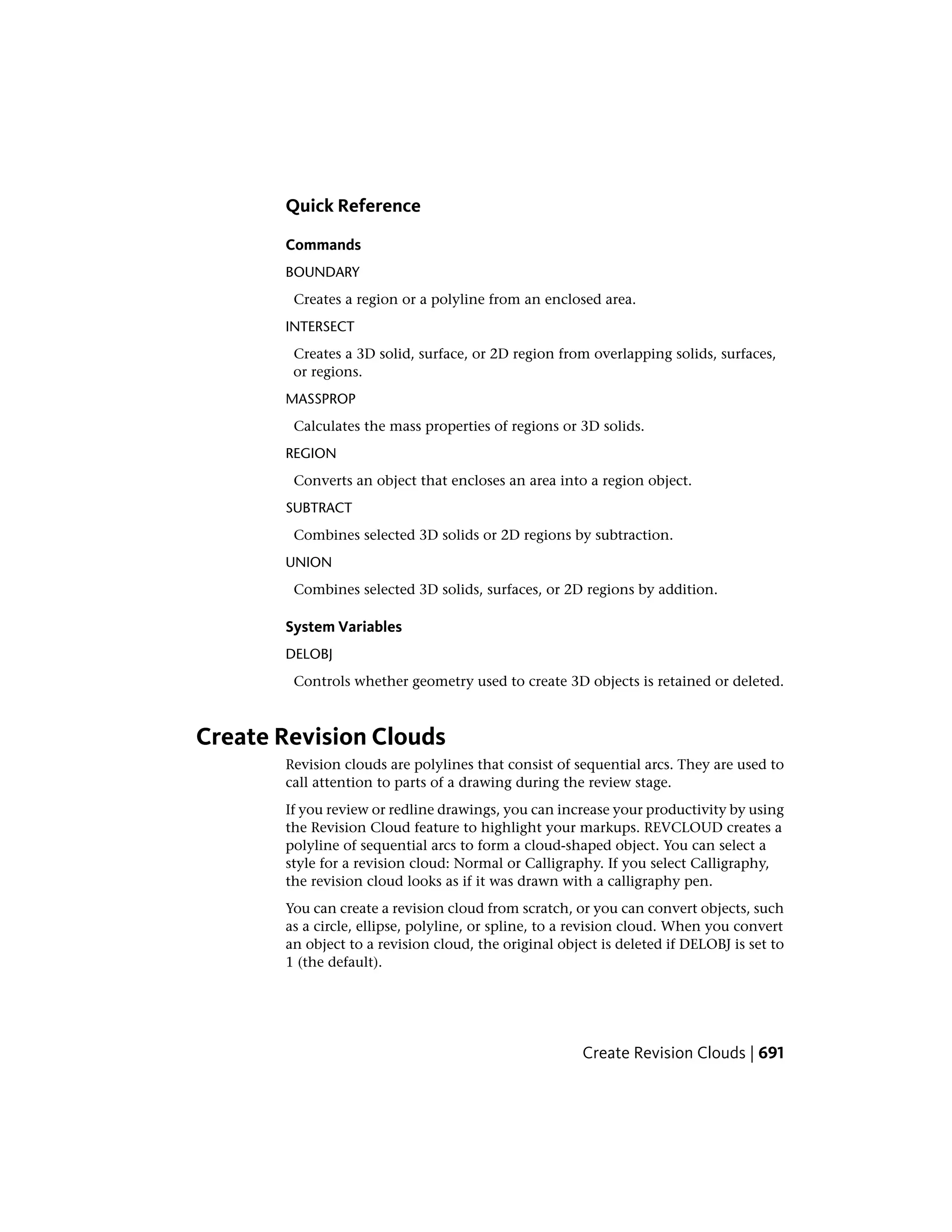 Quick Reference
Commands
BOUNDARY
Creates a region or a polyline from an enclosed area.
INTERSECT
Creates a 3D solid, surface, or 2D region from overlapping solids, surfaces,
or regions.
MASSPROP
Calculates the mass properties of regions or 3D solids.
REGION
Converts an object that encloses an area into a region object.
SUBTRACT
Combines selected 3D solids or 2D regions by subtraction.
UNION
Combines selected 3D solids, surfaces, or 2D regions by addition.
System Variables
DELOBJ
Controls whether geometry used to create 3D objects is retained or deleted.
Create Revision Clouds
Revision clouds are polylines that consist of sequential arcs. They are used to
call attention to parts of a drawing during the review stage.
If you review or redline drawings, you can increase your productivity by using
the Revision Cloud feature to highlight your markups. REVCLOUD creates a
polyline of sequential arcs to form a cloud-shaped object. You can select a
style for a revision cloud: Normal or Calligraphy. If you select Calligraphy,
the revision cloud looks as if it was drawn with a calligraphy pen.
You can create a revision cloud from scratch, or you can convert objects, such
as a circle, ellipse, polyline, or spline, to a revision cloud. When you convert
an object to a revision cloud, the original object is deleted if DELOBJ is set to
1 (the default).
Create Revision Clouds | 691
 