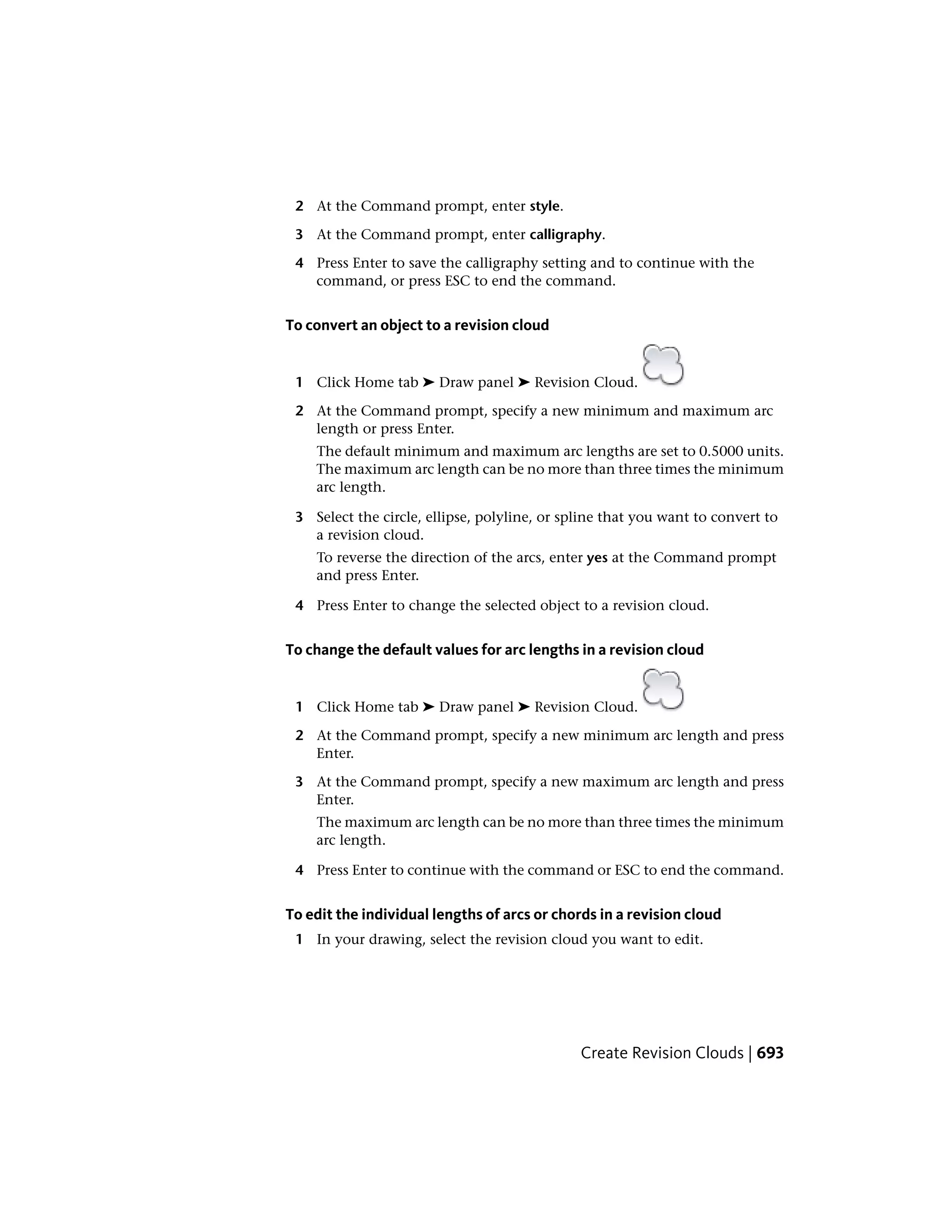 2 At the Command prompt, enter style.
3 At the Command prompt, enter calligraphy.
4 Press Enter to save the calligraphy setting and to continue with the
command, or press ESC to end the command.
To convert an object to a revision cloud
1 Click Home tab ➤ Draw panel ➤ Revision Cloud.
2 At the Command prompt, specify a new minimum and maximum arc
length or press Enter.
The default minimum and maximum arc lengths are set to 0.5000 units.
The maximum arc length can be no more than three times the minimum
arc length.
3 Select the circle, ellipse, polyline, or spline that you want to convert to
a revision cloud.
To reverse the direction of the arcs, enter yes at the Command prompt
and press Enter.
4 Press Enter to change the selected object to a revision cloud.
To change the default values for arc lengths in a revision cloud
1 Click Home tab ➤ Draw panel ➤ Revision Cloud.
2 At the Command prompt, specify a new minimum arc length and press
Enter.
3 At the Command prompt, specify a new maximum arc length and press
Enter.
The maximum arc length can be no more than three times the minimum
arc length.
4 Press Enter to continue with the command or ESC to end the command.
To edit the individual lengths of arcs or chords in a revision cloud
1 In your drawing, select the revision cloud you want to edit.
Create Revision Clouds | 693
 