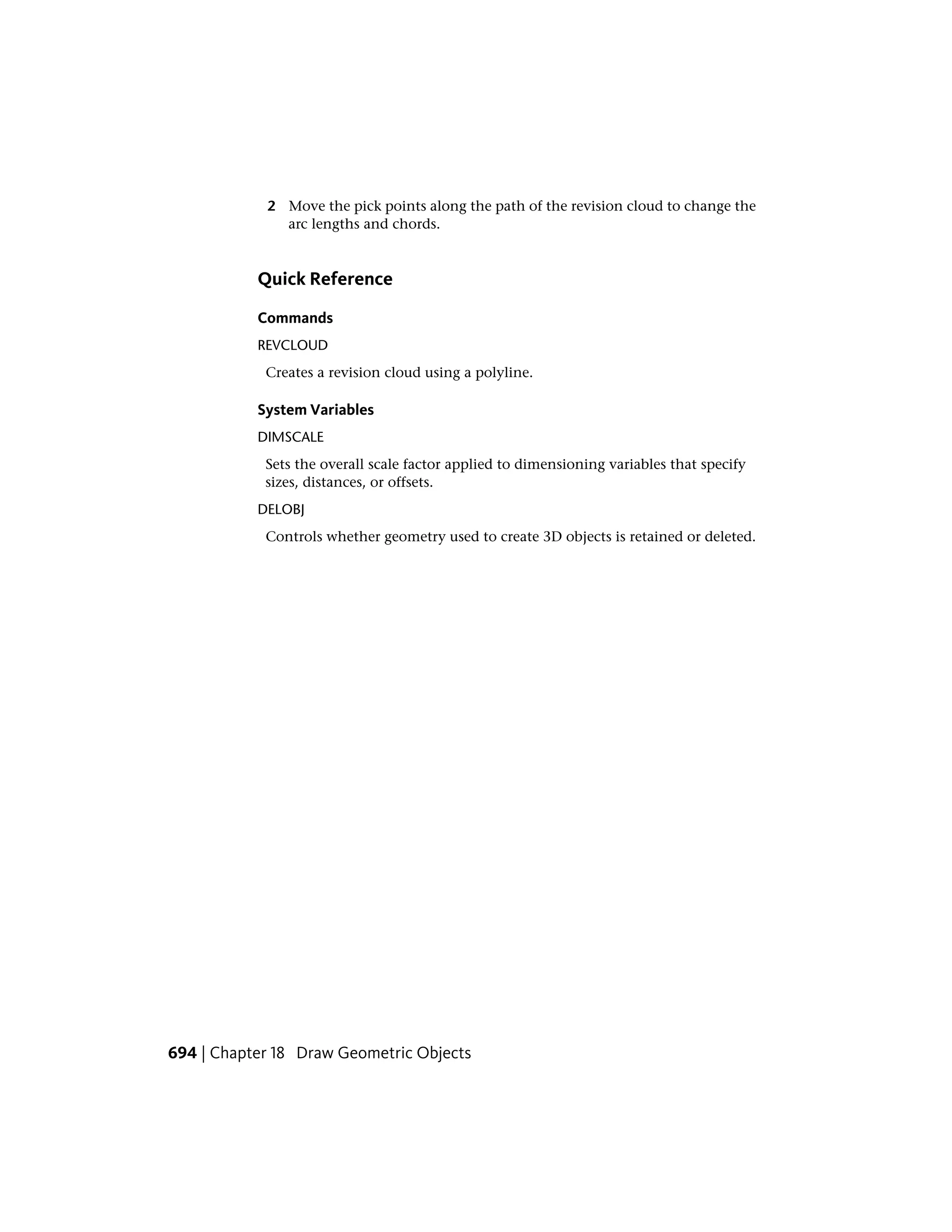 2 Move the pick points along the path of the revision cloud to change the
arc lengths and chords.
Quick Reference
Commands
REVCLOUD
Creates a revision cloud using a polyline.
System Variables
DIMSCALE
Sets the overall scale factor applied to dimensioning variables that specify
sizes, distances, or offsets.
DELOBJ
Controls whether geometry used to create 3D objects is retained or deleted.
694 | Chapter 18 Draw Geometric Objects
 