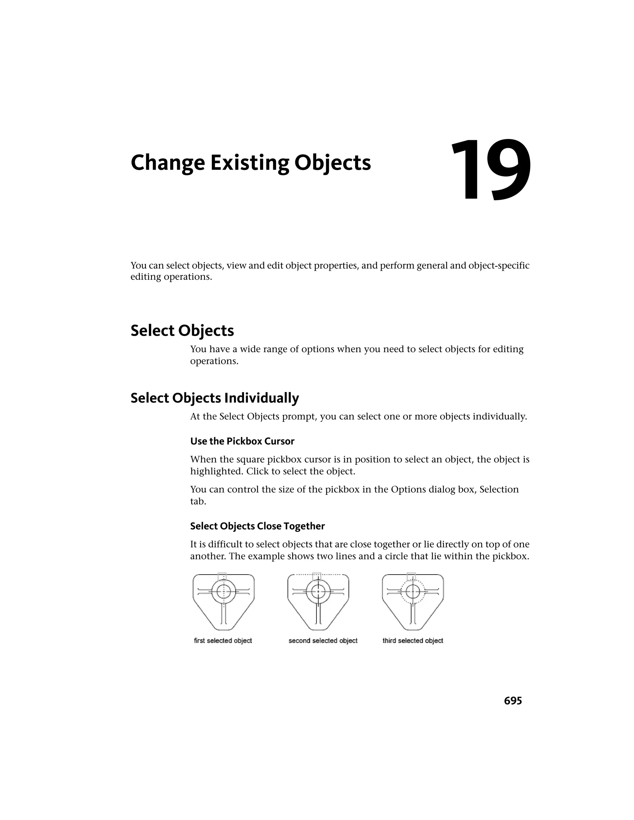 Change Existing Objects
You can select objects, view and edit object properties, and perform general and object-specific
editing operations.
Select Objects
You have a wide range of options when you need to select objects for editing
operations.
Select Objects Individually
At the Select Objects prompt, you can select one or more objects individually.
Use the Pickbox Cursor
When the square pickbox cursor is in position to select an object, the object is
highlighted. Click to select the object.
You can control the size of the pickbox in the Options dialog box, Selection
tab.
Select Objects Close Together
It is difficult to select objects that are close together or lie directly on top of one
another. The example shows two lines and a circle that lie within the pickbox.
19
695
 