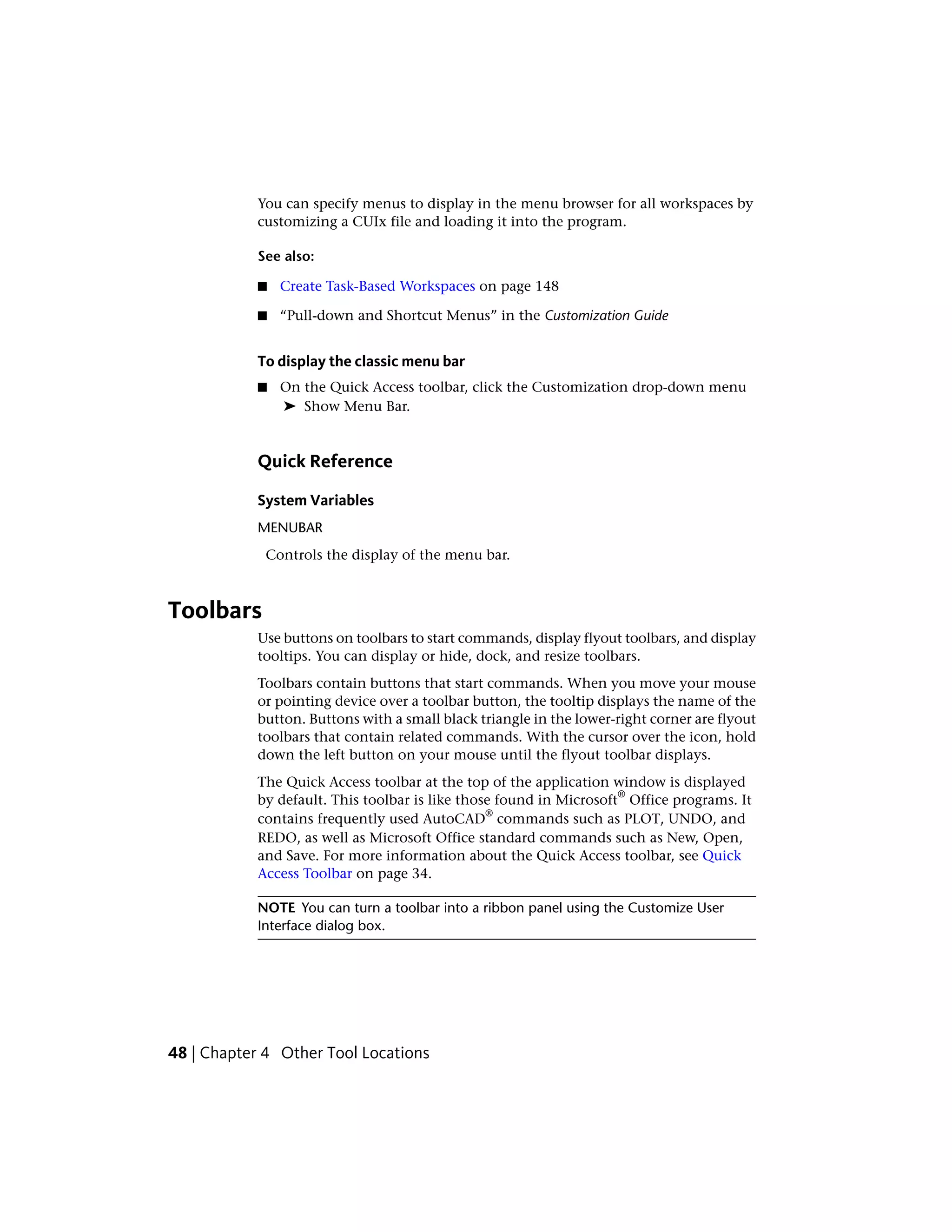 You can specify menus to display in the menu browser for all workspaces by
customizing a CUIx file and loading it into the program.
See also:
■ Create Task-Based Workspaces on page 148
■ “Pull-down and Shortcut Menus” in the Customization Guide
To display the classic menu bar
■ On the Quick Access toolbar, click the Customization drop-down menu
➤ Show Menu Bar.
Quick Reference
System Variables
MENUBAR
Controls the display of the menu bar.
Toolbars
Use buttons on toolbars to start commands, display flyout toolbars, and display
tooltips. You can display or hide, dock, and resize toolbars.
Toolbars contain buttons that start commands. When you move your mouse
or pointing device over a toolbar button, the tooltip displays the name of the
button. Buttons with a small black triangle in the lower-right corner are flyout
toolbars that contain related commands. With the cursor over the icon, hold
down the left button on your mouse until the flyout toolbar displays.
The Quick Access toolbar at the top of the application window is displayed
by default. This toolbar is like those found in Microsoft
®
Office programs. It
contains frequently used AutoCAD
®
commands such as PLOT, UNDO, and
REDO, as well as Microsoft Office standard commands such as New, Open,
and Save. For more information about the Quick Access toolbar, see Quick
Access Toolbar on page 34.
NOTE You can turn a toolbar into a ribbon panel using the Customize User
Interface dialog box.
48 | Chapter 4 Other Tool Locations
 