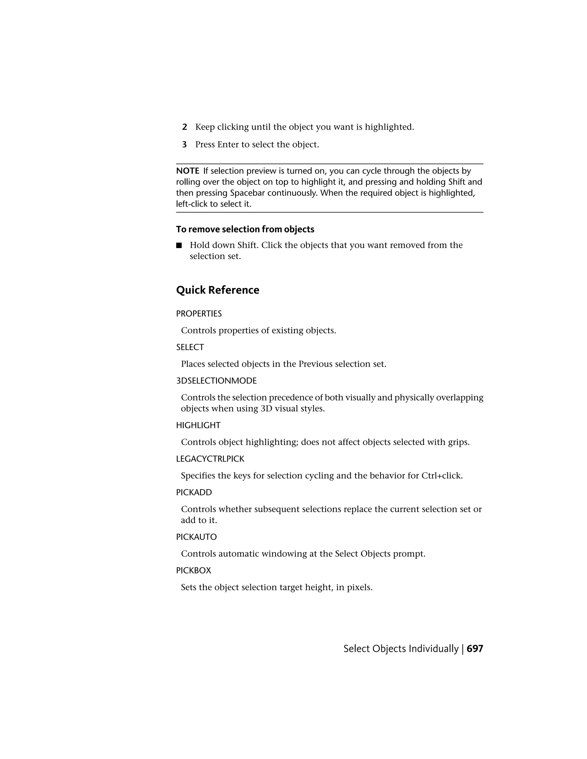 2 Keep clicking until the object you want is highlighted.
3 Press Enter to select the object.
NOTE If selection preview is turned on, you can cycle through the objects by
rolling over the object on top to highlight it, and pressing and holding Shift and
then pressing Spacebar continuously. When the required object is highlighted,
left-click to select it.
To remove selection from objects
■ Hold down Shift. Click the objects that you want removed from the
selection set.
Quick Reference
PROPERTIES
Controls properties of existing objects.
SELECT
Places selected objects in the Previous selection set.
3DSELECTIONMODE
Controls the selection precedence of both visually and physically overlapping
objects when using 3D visual styles.
HIGHLIGHT
Controls object highlighting; does not affect objects selected with grips.
LEGACYCTRLPICK
Specifies the keys for selection cycling and the behavior for Ctrl+click.
PICKADD
Controls whether subsequent selections replace the current selection set or
add to it.
PICKAUTO
Controls automatic windowing at the Select Objects prompt.
PICKBOX
Sets the object selection target height, in pixels.
Select Objects Individually | 697
 