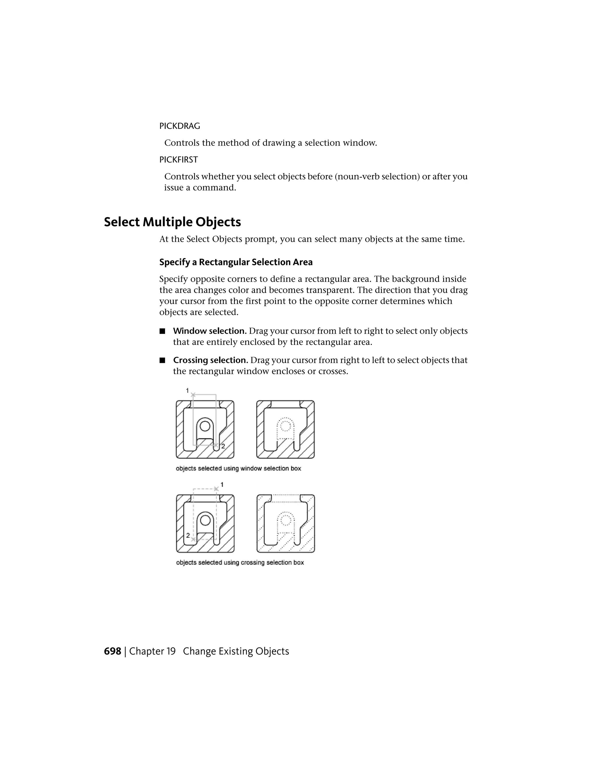 PICKDRAG
Controls the method of drawing a selection window.
PICKFIRST
Controls whether you select objects before (noun-verb selection) or after you
issue a command.
Select Multiple Objects
At the Select Objects prompt, you can select many objects at the same time.
Specify a Rectangular Selection Area
Specify opposite corners to define a rectangular area. The background inside
the area changes color and becomes transparent. The direction that you drag
your cursor from the first point to the opposite corner determines which
objects are selected.
■ Window selection. Drag your cursor from left to right to select only objects
that are entirely enclosed by the rectangular area.
■ Crossing selection. Drag your cursor from right to left to select objects that
the rectangular window encloses or crosses.
698 | Chapter 19 Change Existing Objects
 