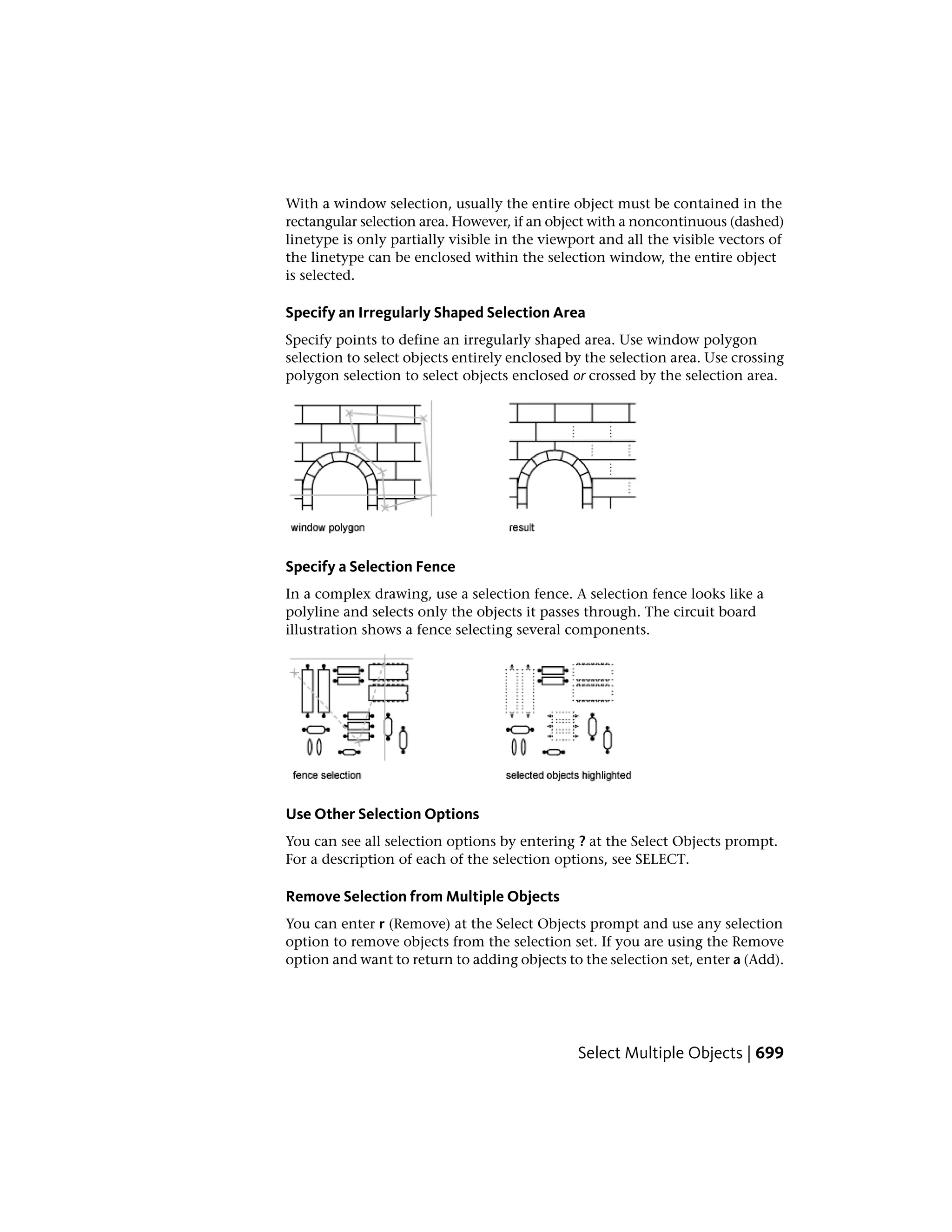 With a window selection, usually the entire object must be contained in the
rectangular selection area. However, if an object with a noncontinuous (dashed)
linetype is only partially visible in the viewport and all the visible vectors of
the linetype can be enclosed within the selection window, the entire object
is selected.
Specify an Irregularly Shaped Selection Area
Specify points to define an irregularly shaped area. Use window polygon
selection to select objects entirely enclosed by the selection area. Use crossing
polygon selection to select objects enclosed or crossed by the selection area.
Specify a Selection Fence
In a complex drawing, use a selection fence. A selection fence looks like a
polyline and selects only the objects it passes through. The circuit board
illustration shows a fence selecting several components.
Use Other Selection Options
You can see all selection options by entering ? at the Select Objects prompt.
For a description of each of the selection options, see SELECT.
Remove Selection from Multiple Objects
You can enter r (Remove) at the Select Objects prompt and use any selection
option to remove objects from the selection set. If you are using the Remove
option and want to return to adding objects to the selection set, enter a (Add).
Select Multiple Objects | 699
 