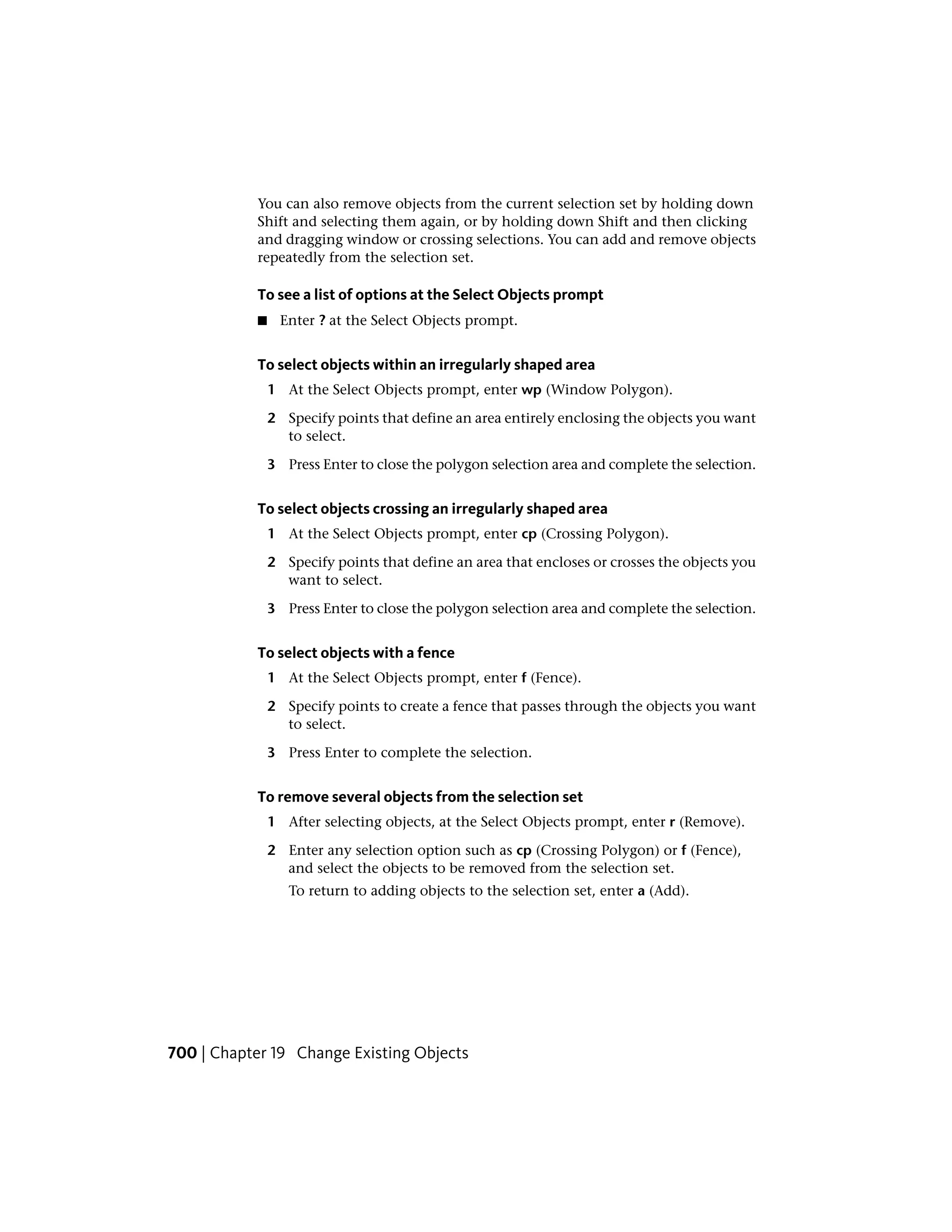 You can also remove objects from the current selection set by holding down
Shift and selecting them again, or by holding down Shift and then clicking
and dragging window or crossing selections. You can add and remove objects
repeatedly from the selection set.
To see a list of options at the Select Objects prompt
■ Enter ? at the Select Objects prompt.
To select objects within an irregularly shaped area
1 At the Select Objects prompt, enter wp (Window Polygon).
2 Specify points that define an area entirely enclosing the objects you want
to select.
3 Press Enter to close the polygon selection area and complete the selection.
To select objects crossing an irregularly shaped area
1 At the Select Objects prompt, enter cp (Crossing Polygon).
2 Specify points that define an area that encloses or crosses the objects you
want to select.
3 Press Enter to close the polygon selection area and complete the selection.
To select objects with a fence
1 At the Select Objects prompt, enter f (Fence).
2 Specify points to create a fence that passes through the objects you want
to select.
3 Press Enter to complete the selection.
To remove several objects from the selection set
1 After selecting objects, at the Select Objects prompt, enter r (Remove).
2 Enter any selection option such as cp (Crossing Polygon) or f (Fence),
and select the objects to be removed from the selection set.
To return to adding objects to the selection set, enter a (Add).
700 | Chapter 19 Change Existing Objects
 