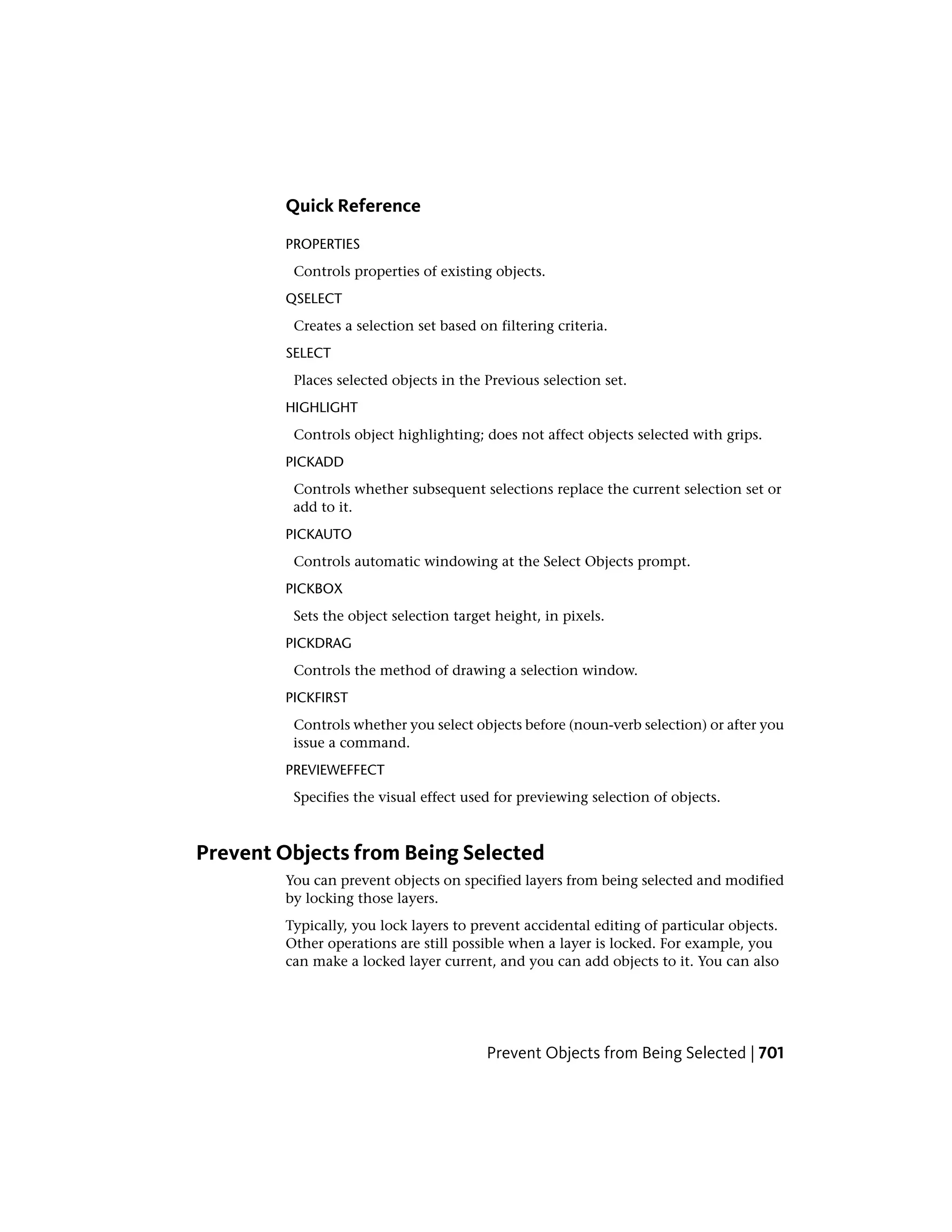Quick Reference
PROPERTIES
Controls properties of existing objects.
QSELECT
Creates a selection set based on filtering criteria.
SELECT
Places selected objects in the Previous selection set.
HIGHLIGHT
Controls object highlighting; does not affect objects selected with grips.
PICKADD
Controls whether subsequent selections replace the current selection set or
add to it.
PICKAUTO
Controls automatic windowing at the Select Objects prompt.
PICKBOX
Sets the object selection target height, in pixels.
PICKDRAG
Controls the method of drawing a selection window.
PICKFIRST
Controls whether you select objects before (noun-verb selection) or after you
issue a command.
PREVIEWEFFECT
Specifies the visual effect used for previewing selection of objects.
Prevent Objects from Being Selected
You can prevent objects on specified layers from being selected and modified
by locking those layers.
Typically, you lock layers to prevent accidental editing of particular objects.
Other operations are still possible when a layer is locked. For example, you
can make a locked layer current, and you can add objects to it. You can also
Prevent Objects from Being Selected | 701
 