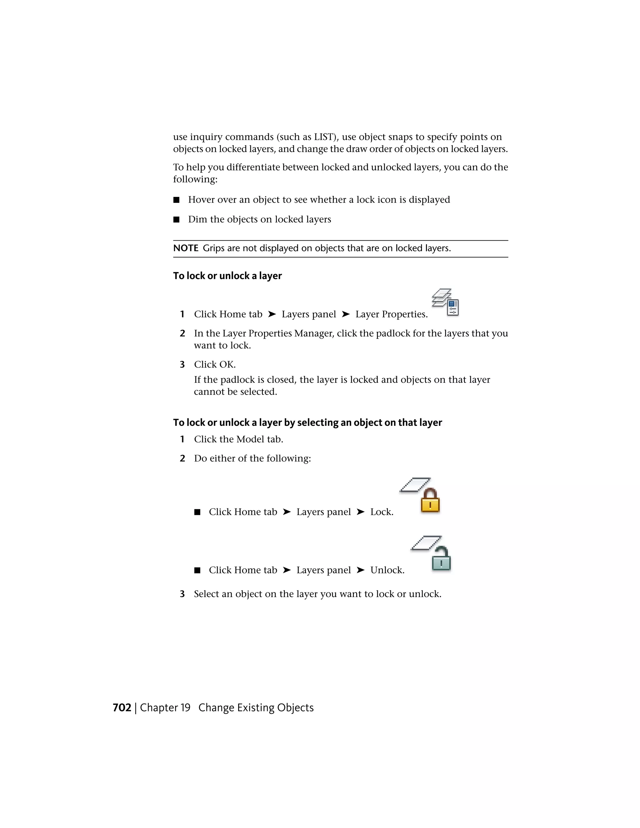 use inquiry commands (such as LIST), use object snaps to specify points on
objects on locked layers, and change the draw order of objects on locked layers.
To help you differentiate between locked and unlocked layers, you can do the
following:
■ Hover over an object to see whether a lock icon is displayed
■ Dim the objects on locked layers
NOTE Grips are not displayed on objects that are on locked layers.
To lock or unlock a layer
1 Click Home tab ➤ Layers panel ➤ Layer Properties.
2 In the Layer Properties Manager, click the padlock for the layers that you
want to lock.
3 Click OK.
If the padlock is closed, the layer is locked and objects on that layer
cannot be selected.
To lock or unlock a layer by selecting an object on that layer
1 Click the Model tab.
2 Do either of the following:
■ Click Home tab ➤ Layers panel ➤ Lock.
■ Click Home tab ➤ Layers panel ➤ Unlock.
3 Select an object on the layer you want to lock or unlock.
702 | Chapter 19 Change Existing Objects
 