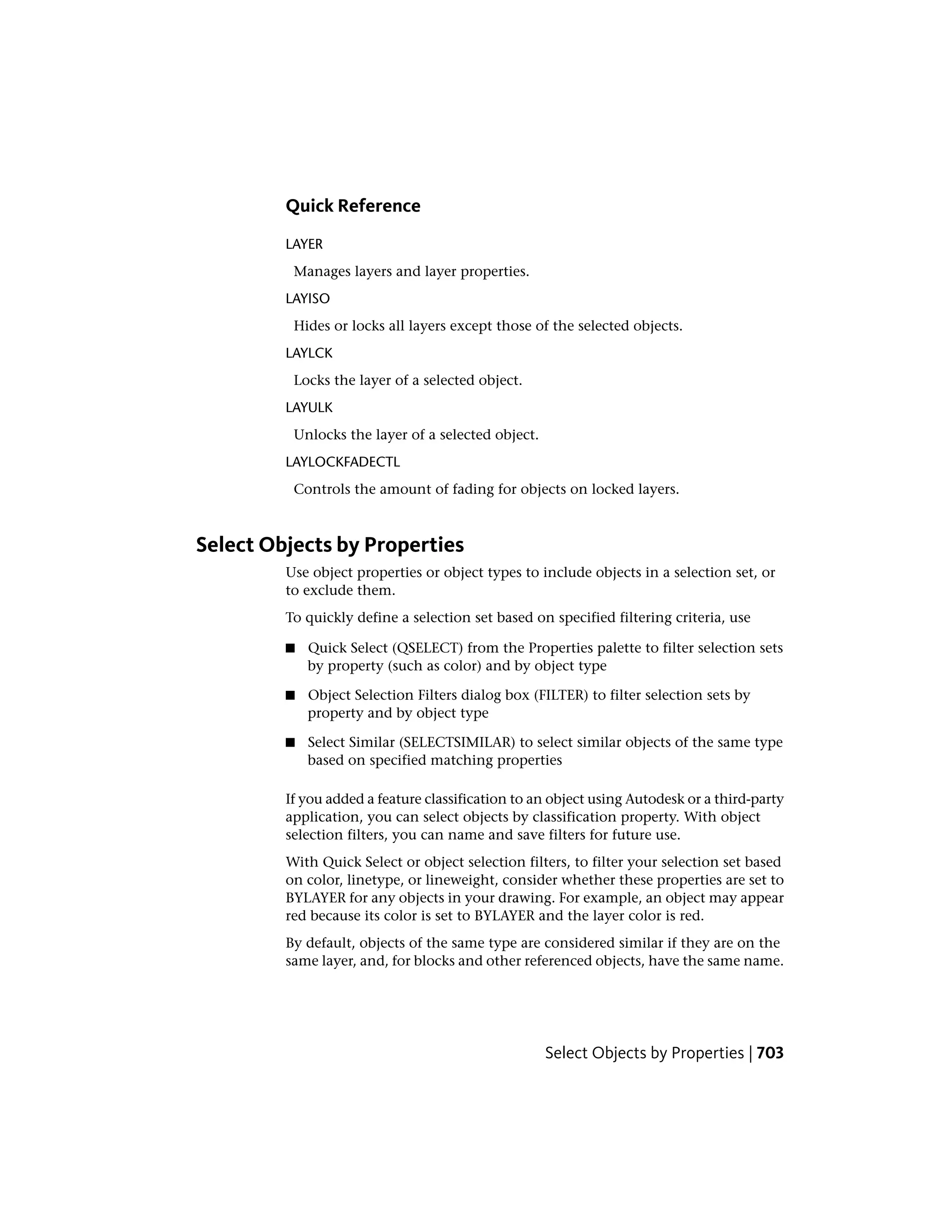 Quick Reference
LAYER
Manages layers and layer properties.
LAYISO
Hides or locks all layers except those of the selected objects.
LAYLCK
Locks the layer of a selected object.
LAYULK
Unlocks the layer of a selected object.
LAYLOCKFADECTL
Controls the amount of fading for objects on locked layers.
Select Objects by Properties
Use object properties or object types to include objects in a selection set, or
to exclude them.
To quickly define a selection set based on specified filtering criteria, use
■ Quick Select (QSELECT) from the Properties palette to filter selection sets
by property (such as color) and by object type
■ Object Selection Filters dialog box (FILTER) to filter selection sets by
property and by object type
■ Select Similar (SELECTSIMILAR) to select similar objects of the same type
based on specified matching properties
If you added a feature classification to an object using Autodesk or a third-party
application, you can select objects by classification property. With object
selection filters, you can name and save filters for future use.
With Quick Select or object selection filters, to filter your selection set based
on color, linetype, or lineweight, consider whether these properties are set to
BYLAYER for any objects in your drawing. For example, an object may appear
red because its color is set to BYLAYER and the layer color is red.
By default, objects of the same type are considered similar if they are on the
same layer, and, for blocks and other referenced objects, have the same name.
Select Objects by Properties | 703
 