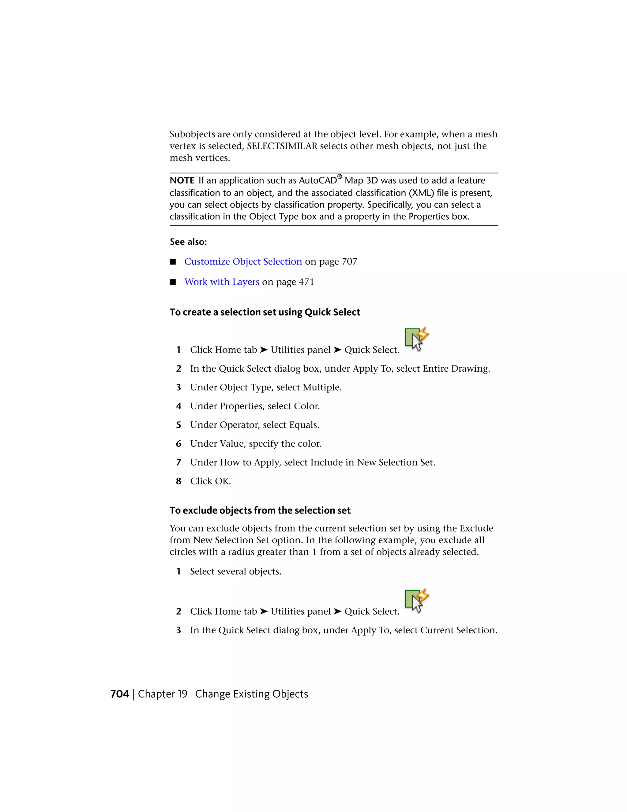 Subobjects are only considered at the object level. For example, when a mesh
vertex is selected, SELECTSIMILAR selects other mesh objects, not just the
mesh vertices.
NOTE If an application such as AutoCAD
®
Map 3D was used to add a feature
classification to an object, and the associated classification (XML) file is present,
you can select objects by classification property. Specifically, you can select a
classification in the Object Type box and a property in the Properties box.
See also:
■ Customize Object Selection on page 707
■ Work with Layers on page 471
To create a selection set using Quick Select
1 Click Home tab ➤ Utilities panel ➤ Quick Select.
2 In the Quick Select dialog box, under Apply To, select Entire Drawing.
3 Under Object Type, select Multiple.
4 Under Properties, select Color.
5 Under Operator, select Equals.
6 Under Value, specify the color.
7 Under How to Apply, select Include in New Selection Set.
8 Click OK.
To exclude objects from the selection set
You can exclude objects from the current selection set by using the Exclude
from New Selection Set option. In the following example, you exclude all
circles with a radius greater than 1 from a set of objects already selected.
1 Select several objects.
2 Click Home tab ➤ Utilities panel ➤ Quick Select.
3 In the Quick Select dialog box, under Apply To, select Current Selection.
704 | Chapter 19 Change Existing Objects
 
