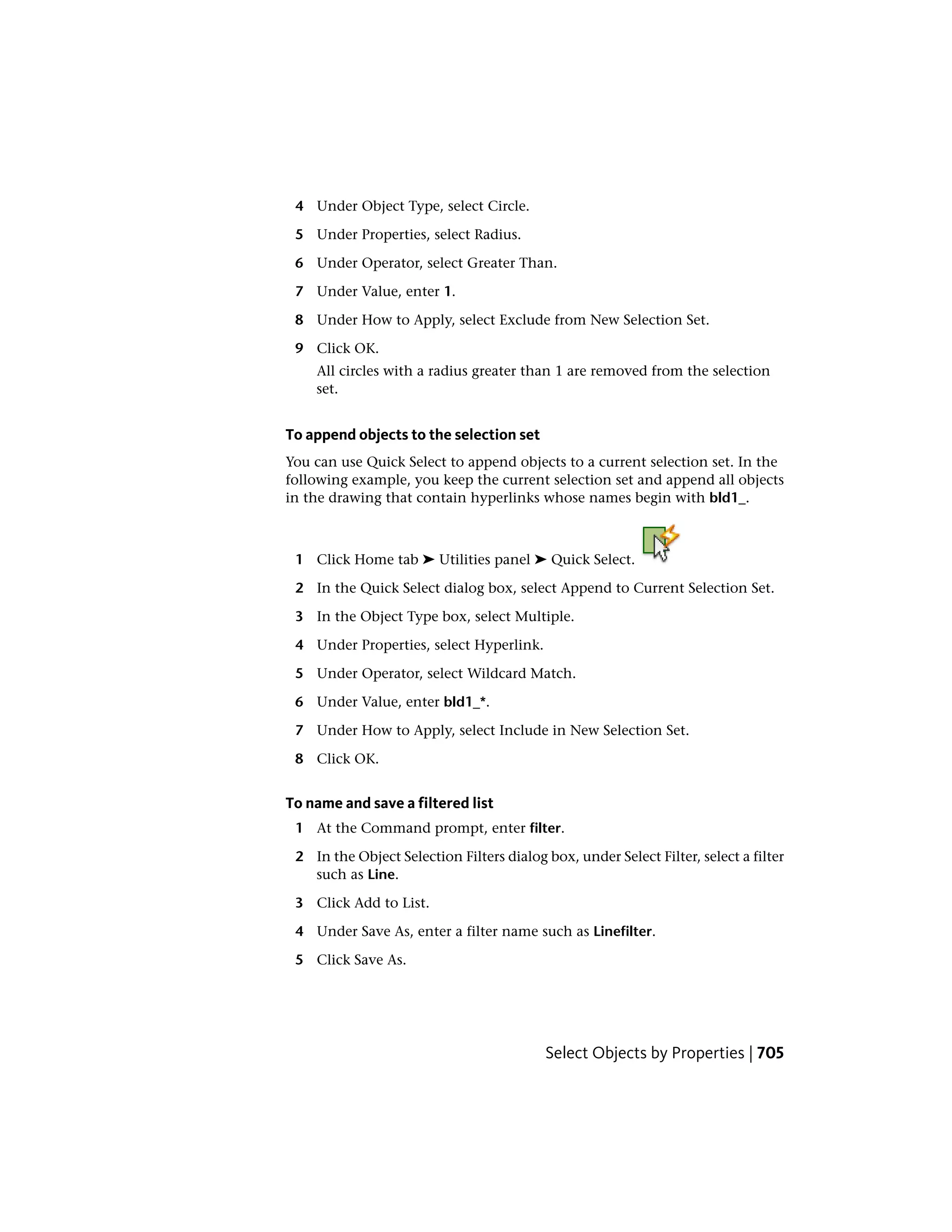 4 Under Object Type, select Circle.
5 Under Properties, select Radius.
6 Under Operator, select Greater Than.
7 Under Value, enter 1.
8 Under How to Apply, select Exclude from New Selection Set.
9 Click OK.
All circles with a radius greater than 1 are removed from the selection
set.
To append objects to the selection set
You can use Quick Select to append objects to a current selection set. In the
following example, you keep the current selection set and append all objects
in the drawing that contain hyperlinks whose names begin with bld1_.
1 Click Home tab ➤ Utilities panel ➤ Quick Select.
2 In the Quick Select dialog box, select Append to Current Selection Set.
3 In the Object Type box, select Multiple.
4 Under Properties, select Hyperlink.
5 Under Operator, select Wildcard Match.
6 Under Value, enter bld1_*.
7 Under How to Apply, select Include in New Selection Set.
8 Click OK.
To name and save a filtered list
1 At the Command prompt, enter filter.
2 In the Object Selection Filters dialog box, under Select Filter, select a filter
such as Line.
3 Click Add to List.
4 Under Save As, enter a filter name such as Linefilter.
5 Click Save As.
Select Objects by Properties | 705
 