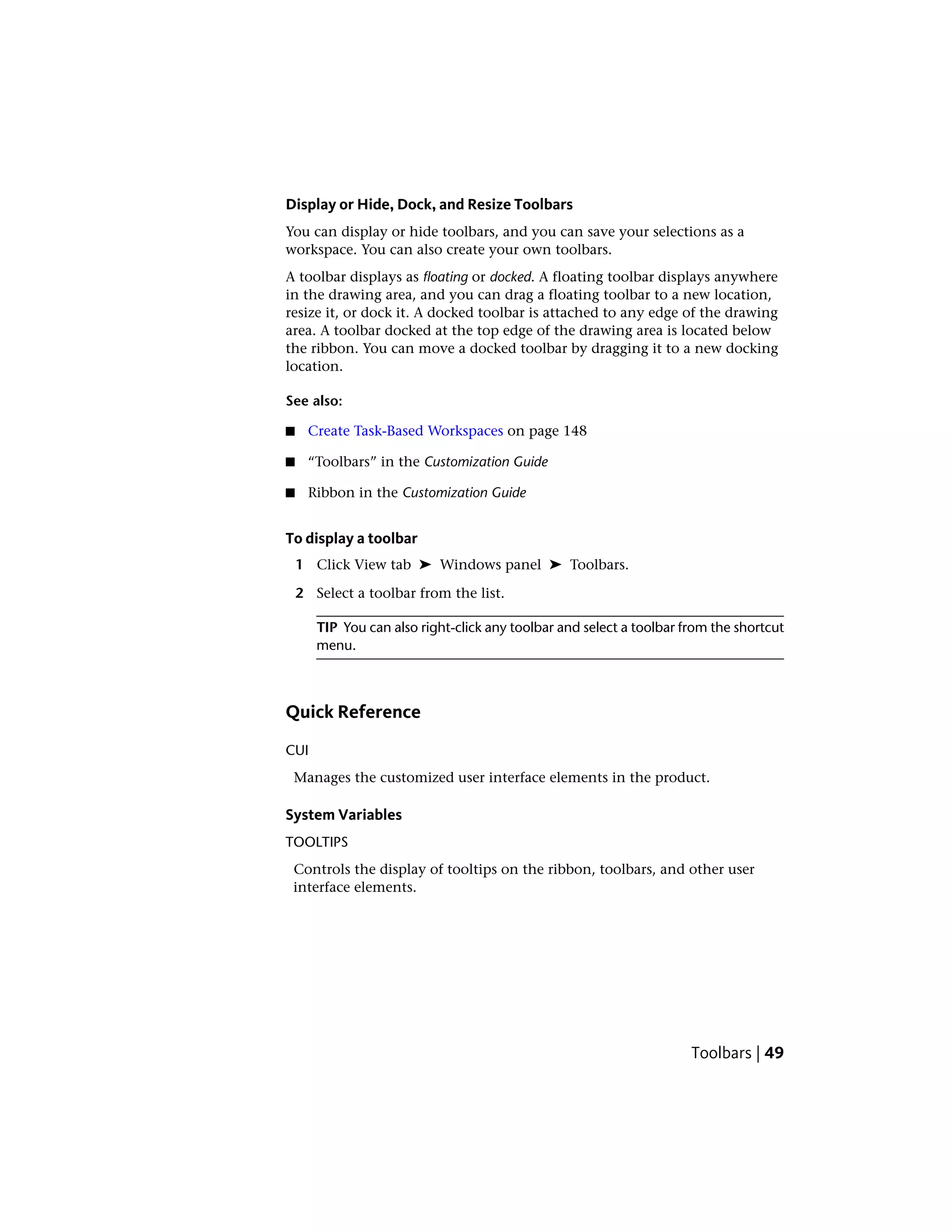 Display or Hide, Dock, and Resize Toolbars
You can display or hide toolbars, and you can save your selections as a
workspace. You can also create your own toolbars.
A toolbar displays as floating or docked. A floating toolbar displays anywhere
in the drawing area, and you can drag a floating toolbar to a new location,
resize it, or dock it. A docked toolbar is attached to any edge of the drawing
area. A toolbar docked at the top edge of the drawing area is located below
the ribbon. You can move a docked toolbar by dragging it to a new docking
location.
See also:
■ Create Task-Based Workspaces on page 148
■ “Toolbars” in the Customization Guide
■ Ribbon in the Customization Guide
To display a toolbar
1 Click View tab ➤ Windows panel ➤ Toolbars.
2 Select a toolbar from the list.
TIP You can also right-click any toolbar and select a toolbar from the shortcut
menu.
Quick Reference
CUI
Manages the customized user interface elements in the product.
System Variables
TOOLTIPS
Controls the display of tooltips on the ribbon, toolbars, and other user
interface elements.
Toolbars | 49
 
