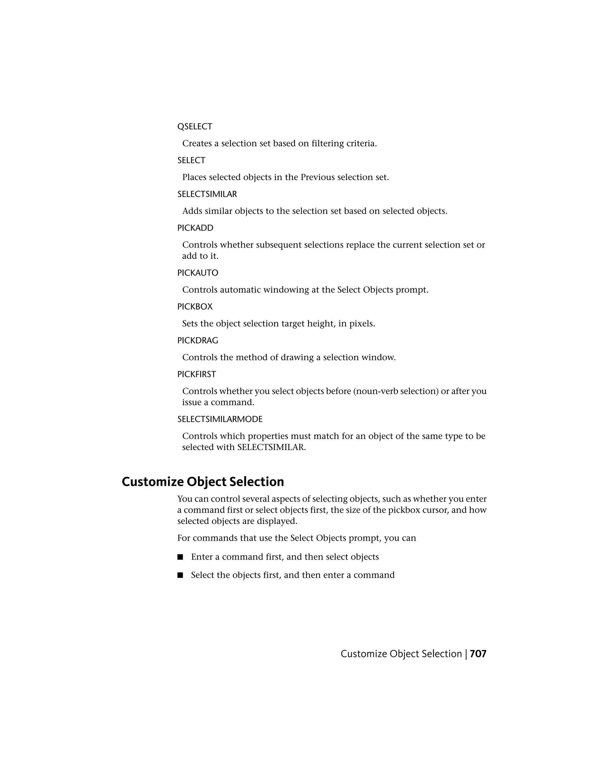 QSELECT
Creates a selection set based on filtering criteria.
SELECT
Places selected objects in the Previous selection set.
SELECTSIMILAR
Adds similar objects to the selection set based on selected objects.
PICKADD
Controls whether subsequent selections replace the current selection set or
add to it.
PICKAUTO
Controls automatic windowing at the Select Objects prompt.
PICKBOX
Sets the object selection target height, in pixels.
PICKDRAG
Controls the method of drawing a selection window.
PICKFIRST
Controls whether you select objects before (noun-verb selection) or after you
issue a command.
SELECTSIMILARMODE
Controls which properties must match for an object of the same type to be
selected with SELECTSIMILAR.
Customize Object Selection
You can control several aspects of selecting objects, such as whether you enter
a command first or select objects first, the size of the pickbox cursor, and how
selected objects are displayed.
For commands that use the Select Objects prompt, you can
■ Enter a command first, and then select objects
■ Select the objects first, and then enter a command
Customize Object Selection | 707
 