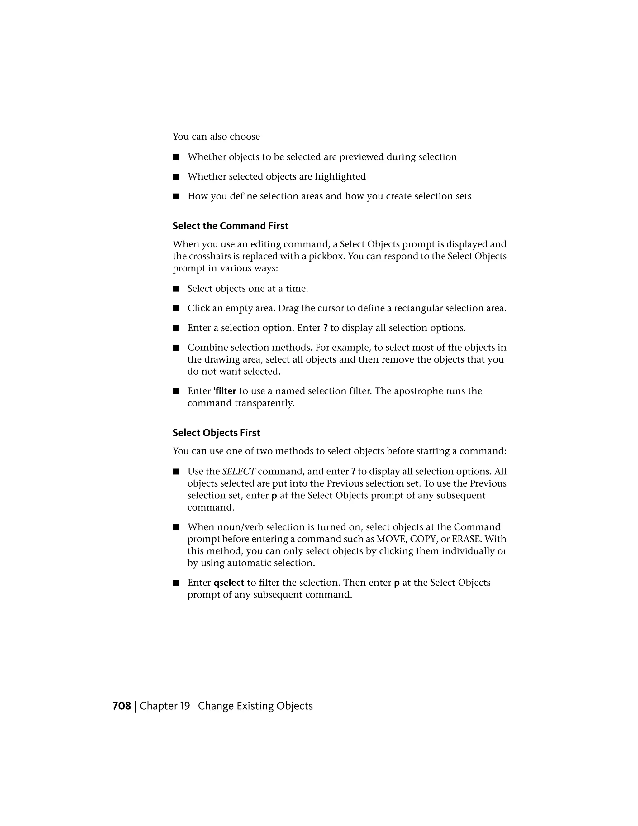 You can also choose
■ Whether objects to be selected are previewed during selection
■ Whether selected objects are highlighted
■ How you define selection areas and how you create selection sets
Select the Command First
When you use an editing command, a Select Objects prompt is displayed and
the crosshairs is replaced with a pickbox. You can respond to the Select Objects
prompt in various ways:
■ Select objects one at a time.
■ Click an empty area. Drag the cursor to define a rectangular selection area.
■ Enter a selection option. Enter ? to display all selection options.
■ Combine selection methods. For example, to select most of the objects in
the drawing area, select all objects and then remove the objects that you
do not want selected.
■ Enter 'filter to use a named selection filter. The apostrophe runs the
command transparently.
Select Objects First
You can use one of two methods to select objects before starting a command:
■ Use the SELECT command, and enter ? to display all selection options. All
objects selected are put into the Previous selection set. To use the Previous
selection set, enter p at the Select Objects prompt of any subsequent
command.
■ When noun/verb selection is turned on, select objects at the Command
prompt before entering a command such as MOVE, COPY, or ERASE. With
this method, you can only select objects by clicking them individually or
by using automatic selection.
■ Enter qselect to filter the selection. Then enter p at the Select Objects
prompt of any subsequent command.
708 | Chapter 19 Change Existing Objects
 