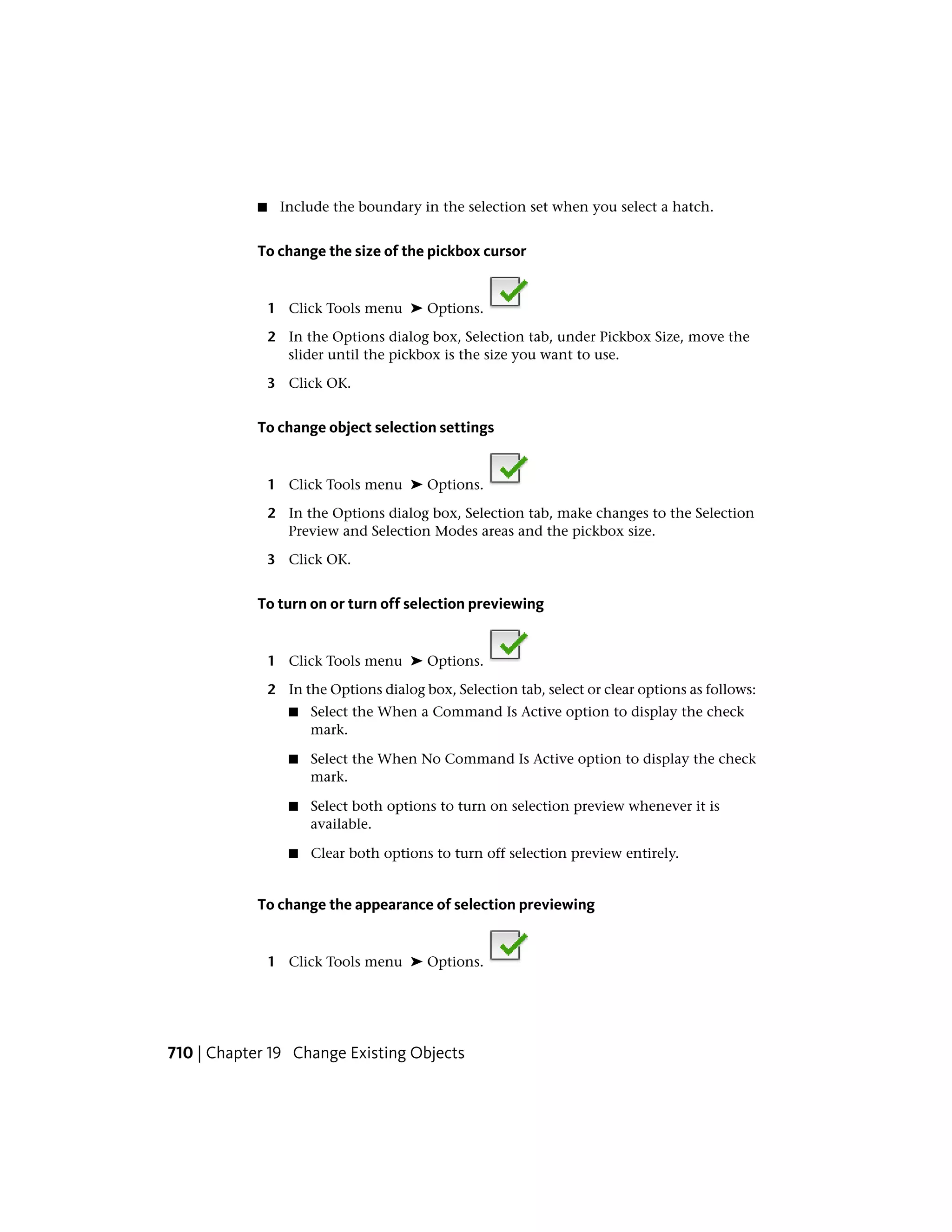 ■ Include the boundary in the selection set when you select a hatch.
To change the size of the pickbox cursor
1 Click Tools menu ➤ Options.
2 In the Options dialog box, Selection tab, under Pickbox Size, move the
slider until the pickbox is the size you want to use.
3 Click OK.
To change object selection settings
1 Click Tools menu ➤ Options.
2 In the Options dialog box, Selection tab, make changes to the Selection
Preview and Selection Modes areas and the pickbox size.
3 Click OK.
To turn on or turn off selection previewing
1 Click Tools menu ➤ Options.
2 In the Options dialog box, Selection tab, select or clear options as follows:
■ Select the When a Command Is Active option to display the check
mark.
■ Select the When No Command Is Active option to display the check
mark.
■ Select both options to turn on selection preview whenever it is
available.
■ Clear both options to turn off selection preview entirely.
To change the appearance of selection previewing
1 Click Tools menu ➤ Options.
710 | Chapter 19 Change Existing Objects
 