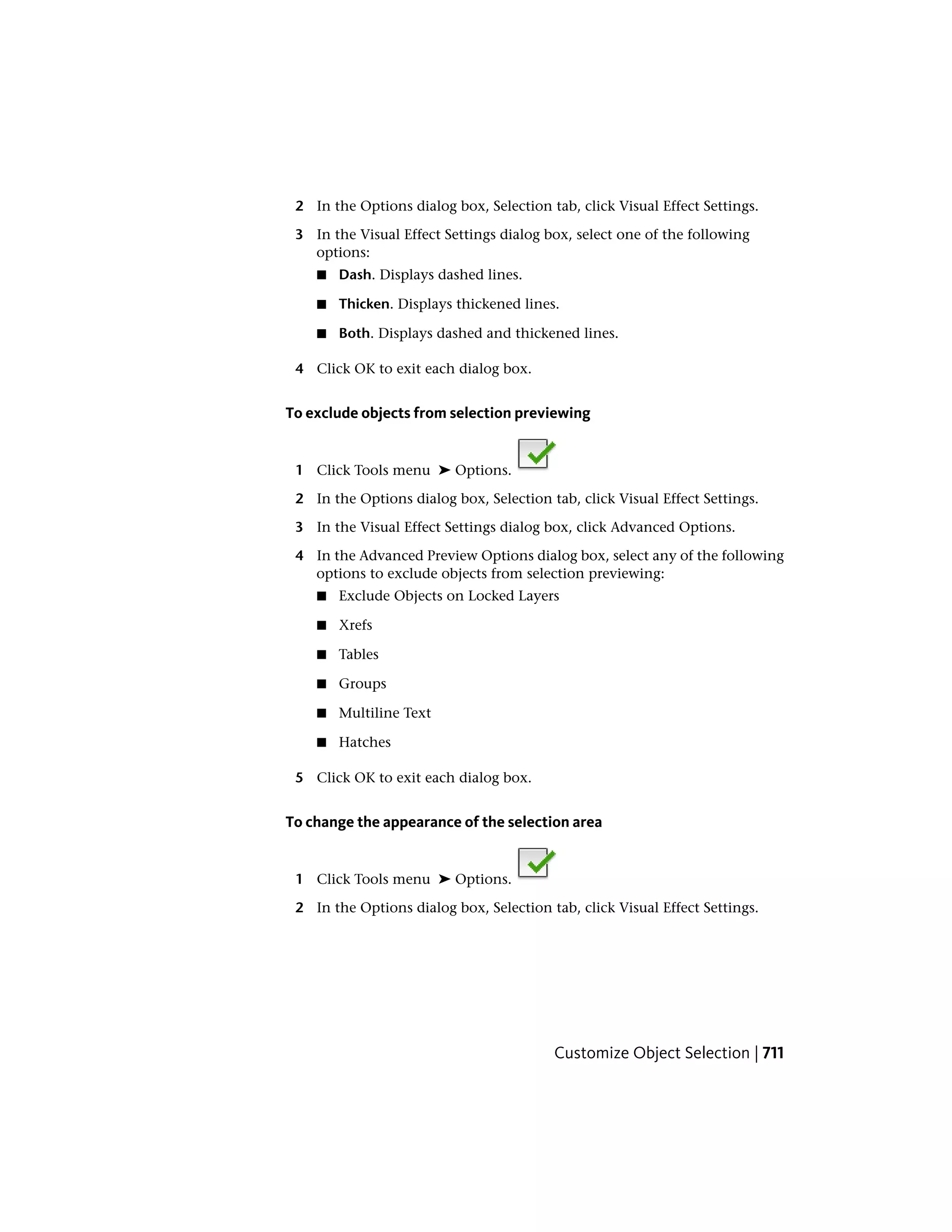 2 In the Options dialog box, Selection tab, click Visual Effect Settings.
3 In the Visual Effect Settings dialog box, select one of the following
options:
■ Dash. Displays dashed lines.
■ Thicken. Displays thickened lines.
■ Both. Displays dashed and thickened lines.
4 Click OK to exit each dialog box.
To exclude objects from selection previewing
1 Click Tools menu ➤ Options.
2 In the Options dialog box, Selection tab, click Visual Effect Settings.
3 In the Visual Effect Settings dialog box, click Advanced Options.
4 In the Advanced Preview Options dialog box, select any of the following
options to exclude objects from selection previewing:
■ Exclude Objects on Locked Layers
■ Xrefs
■ Tables
■ Groups
■ Multiline Text
■ Hatches
5 Click OK to exit each dialog box.
To change the appearance of the selection area
1 Click Tools menu ➤ Options.
2 In the Options dialog box, Selection tab, click Visual Effect Settings.
Customize Object Selection | 711
 