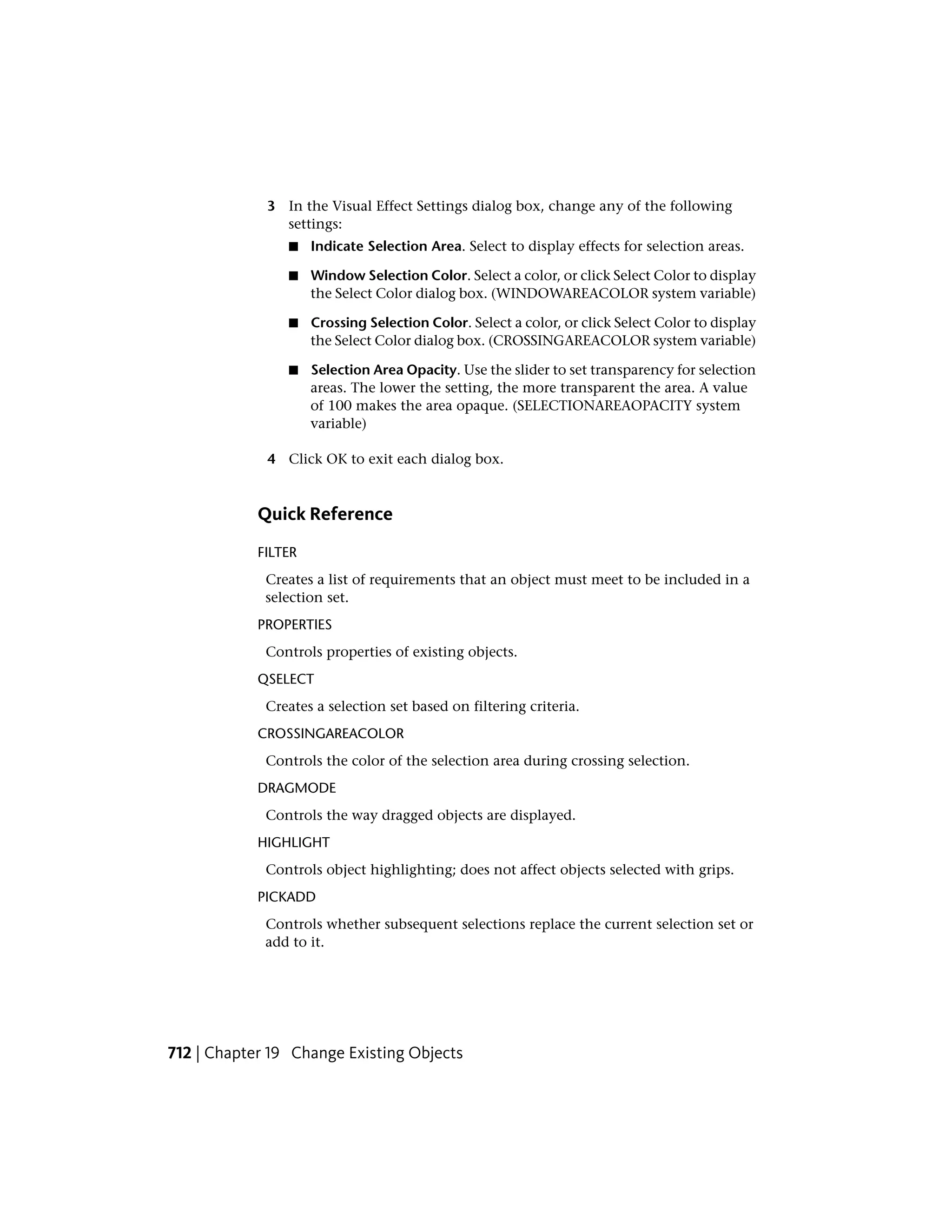 3 In the Visual Effect Settings dialog box, change any of the following
settings:
■ Indicate Selection Area. Select to display effects for selection areas.
■ Window Selection Color. Select a color, or click Select Color to display
the Select Color dialog box. (WINDOWAREACOLOR system variable)
■ Crossing Selection Color. Select a color, or click Select Color to display
the Select Color dialog box. (CROSSINGAREACOLOR system variable)
■ Selection Area Opacity. Use the slider to set transparency for selection
areas. The lower the setting, the more transparent the area. A value
of 100 makes the area opaque. (SELECTIONAREAOPACITY system
variable)
4 Click OK to exit each dialog box.
Quick Reference
FILTER
Creates a list of requirements that an object must meet to be included in a
selection set.
PROPERTIES
Controls properties of existing objects.
QSELECT
Creates a selection set based on filtering criteria.
CROSSINGAREACOLOR
Controls the color of the selection area during crossing selection.
DRAGMODE
Controls the way dragged objects are displayed.
HIGHLIGHT
Controls object highlighting; does not affect objects selected with grips.
PICKADD
Controls whether subsequent selections replace the current selection set or
add to it.
712 | Chapter 19 Change Existing Objects
 