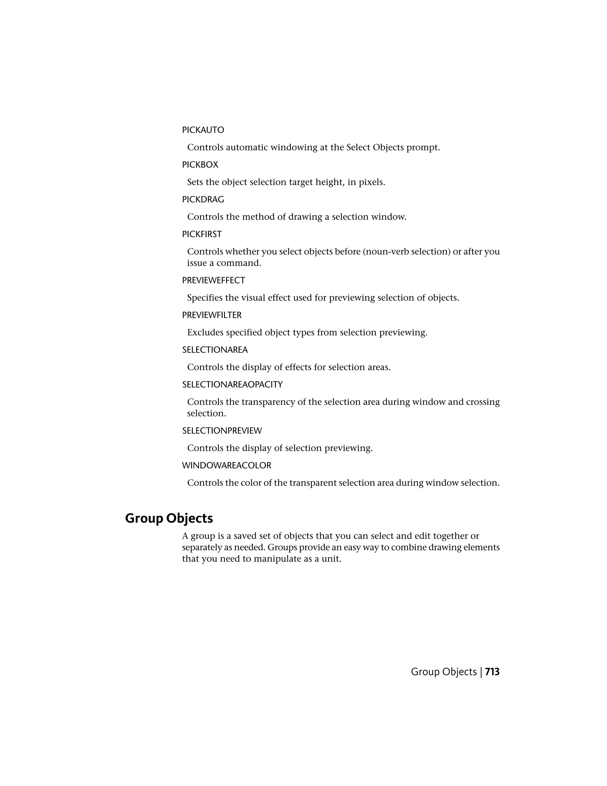 PICKAUTO
Controls automatic windowing at the Select Objects prompt.
PICKBOX
Sets the object selection target height, in pixels.
PICKDRAG
Controls the method of drawing a selection window.
PICKFIRST
Controls whether you select objects before (noun-verb selection) or after you
issue a command.
PREVIEWEFFECT
Specifies the visual effect used for previewing selection of objects.
PREVIEWFILTER
Excludes specified object types from selection previewing.
SELECTIONAREA
Controls the display of effects for selection areas.
SELECTIONAREAOPACITY
Controls the transparency of the selection area during window and crossing
selection.
SELECTIONPREVIEW
Controls the display of selection previewing.
WINDOWAREACOLOR
Controls the color of the transparent selection area during window selection.
Group Objects
A group is a saved set of objects that you can select and edit together or
separately as needed. Groups provide an easy way to combine drawing elements
that you need to manipulate as a unit.
Group Objects | 713
 