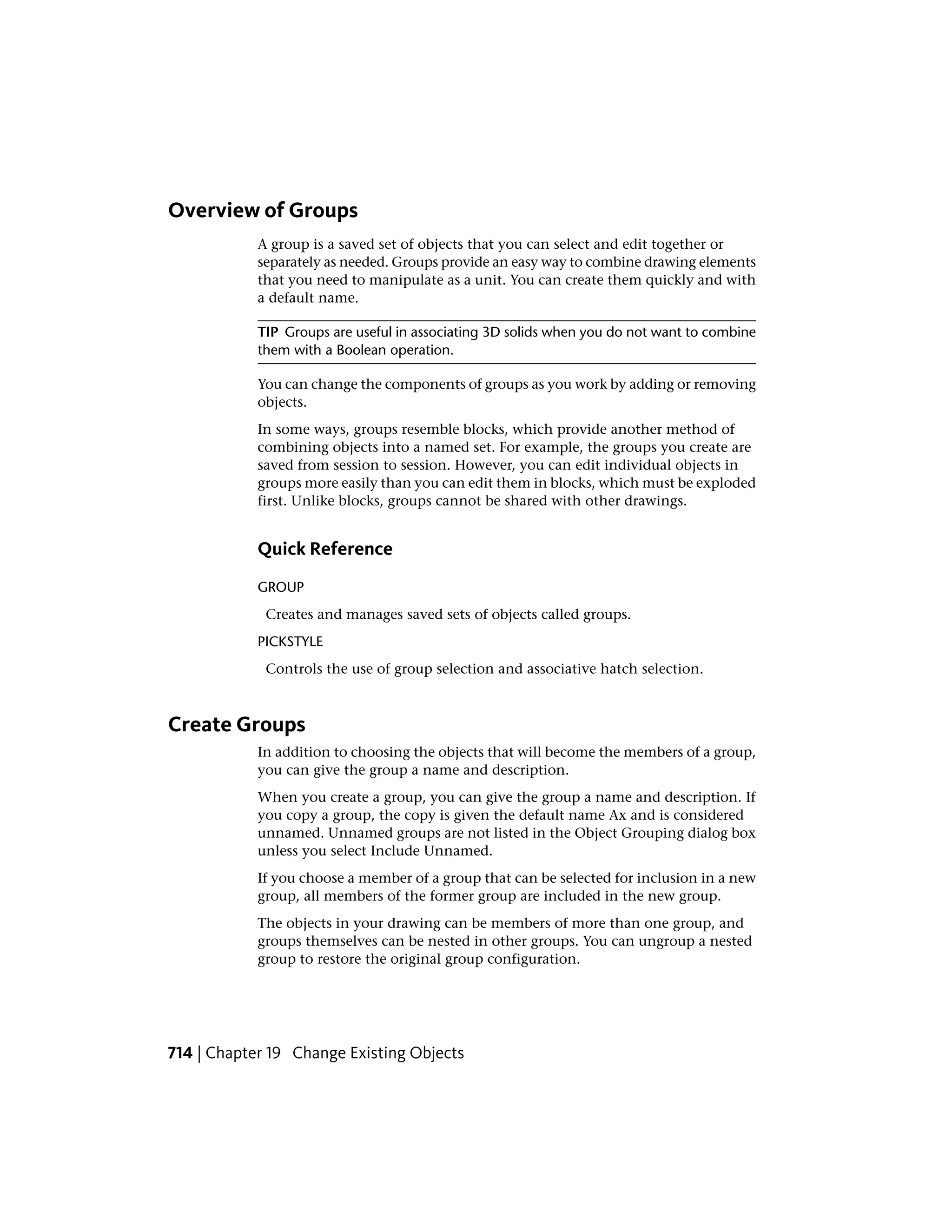 Overview of Groups
A group is a saved set of objects that you can select and edit together or
separately as needed. Groups provide an easy way to combine drawing elements
that you need to manipulate as a unit. You can create them quickly and with
a default name.
TIP Groups are useful in associating 3D solids when you do not want to combine
them with a Boolean operation.
You can change the components of groups as you work by adding or removing
objects.
In some ways, groups resemble blocks, which provide another method of
combining objects into a named set. For example, the groups you create are
saved from session to session. However, you can edit individual objects in
groups more easily than you can edit them in blocks, which must be exploded
first. Unlike blocks, groups cannot be shared with other drawings.
Quick Reference
GROUP
Creates and manages saved sets of objects called groups.
PICKSTYLE
Controls the use of group selection and associative hatch selection.
Create Groups
In addition to choosing the objects that will become the members of a group,
you can give the group a name and description.
When you create a group, you can give the group a name and description. If
you copy a group, the copy is given the default name Ax and is considered
unnamed. Unnamed groups are not listed in the Object Grouping dialog box
unless you select Include Unnamed.
If you choose a member of a group that can be selected for inclusion in a new
group, all members of the former group are included in the new group.
The objects in your drawing can be members of more than one group, and
groups themselves can be nested in other groups. You can ungroup a nested
group to restore the original group configuration.
714 | Chapter 19 Change Existing Objects
 