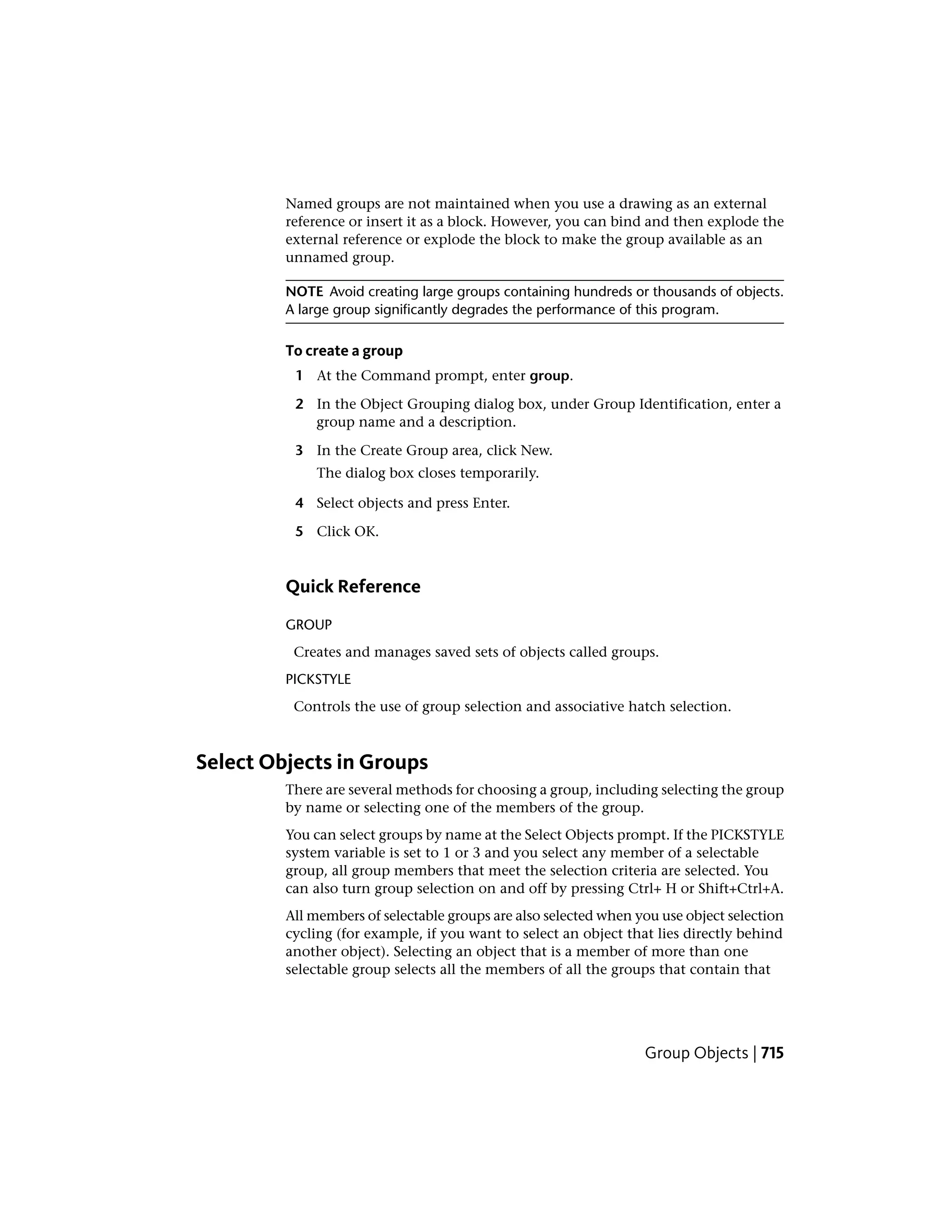 Named groups are not maintained when you use a drawing as an external
reference or insert it as a block. However, you can bind and then explode the
external reference or explode the block to make the group available as an
unnamed group.
NOTE Avoid creating large groups containing hundreds or thousands of objects.
A large group significantly degrades the performance of this program.
To create a group
1 At the Command prompt, enter group.
2 In the Object Grouping dialog box, under Group Identification, enter a
group name and a description.
3 In the Create Group area, click New.
The dialog box closes temporarily.
4 Select objects and press Enter.
5 Click OK.
Quick Reference
GROUP
Creates and manages saved sets of objects called groups.
PICKSTYLE
Controls the use of group selection and associative hatch selection.
Select Objects in Groups
There are several methods for choosing a group, including selecting the group
by name or selecting one of the members of the group.
You can select groups by name at the Select Objects prompt. If the PICKSTYLE
system variable is set to 1 or 3 and you select any member of a selectable
group, all group members that meet the selection criteria are selected. You
can also turn group selection on and off by pressing Ctrl+ H or Shift+Ctrl+A.
All members of selectable groups are also selected when you use object selection
cycling (for example, if you want to select an object that lies directly behind
another object). Selecting an object that is a member of more than one
selectable group selects all the members of all the groups that contain that
Group Objects | 715
 