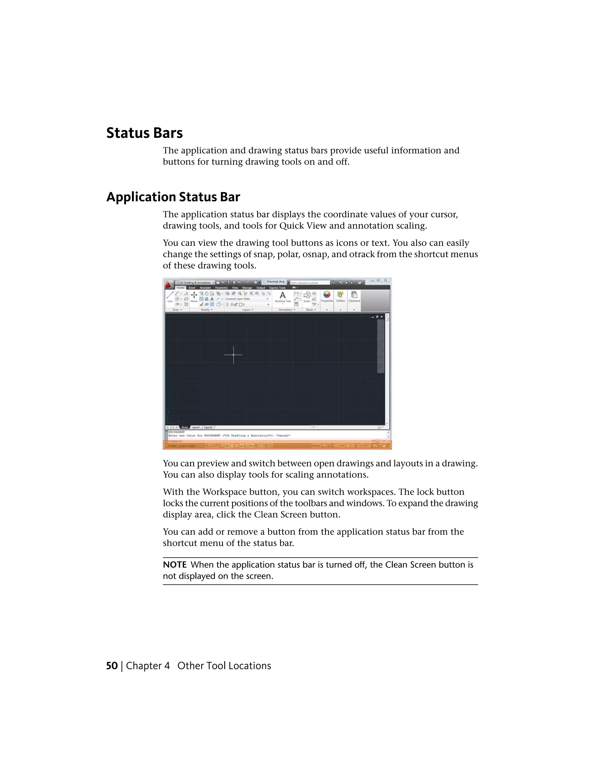 Status Bars
The application and drawing status bars provide useful information and
buttons for turning drawing tools on and off.
Application Status Bar
The application status bar displays the coordinate values of your cursor,
drawing tools, and tools for Quick View and annotation scaling.
You can view the drawing tool buttons as icons or text. You also can easily
change the settings of snap, polar, osnap, and otrack from the shortcut menus
of these drawing tools.
You can preview and switch between open drawings and layouts in a drawing.
You can also display tools for scaling annotations.
With the Workspace button, you can switch workspaces. The lock button
locks the current positions of the toolbars and windows. To expand the drawing
display area, click the Clean Screen button.
You can add or remove a button from the application status bar from the
shortcut menu of the status bar.
NOTE When the application status bar is turned off, the Clean Screen button is
not displayed on the screen.
50 | Chapter 4 Other Tool Locations
 