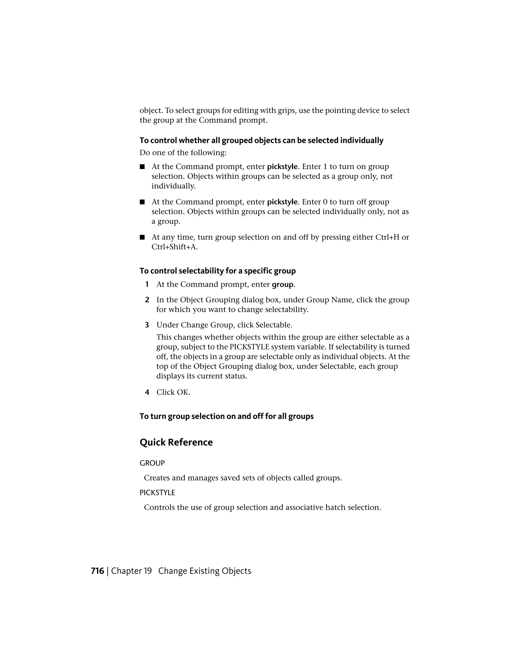 object. To select groups for editing with grips, use the pointing device to select
the group at the Command prompt.
To control whether all grouped objects can be selected individually
Do one of the following:
■ At the Command prompt, enter pickstyle. Enter 1 to turn on group
selection. Objects within groups can be selected as a group only, not
individually.
■ At the Command prompt, enter pickstyle. Enter 0 to turn off group
selection. Objects within groups can be selected individually only, not as
a group.
■ At any time, turn group selection on and off by pressing either Ctrl+H or
Ctrl+Shift+A.
To control selectability for a specific group
1 At the Command prompt, enter group.
2 In the Object Grouping dialog box, under Group Name, click the group
for which you want to change selectability.
3 Under Change Group, click Selectable.
This changes whether objects within the group are either selectable as a
group, subject to the PICKSTYLE system variable. If selectability is turned
off, the objects in a group are selectable only as individual objects. At the
top of the Object Grouping dialog box, under Selectable, each group
displays its current status.
4 Click OK.
To turn group selection on and off for all groups
Quick Reference
GROUP
Creates and manages saved sets of objects called groups.
PICKSTYLE
Controls the use of group selection and associative hatch selection.
716 | Chapter 19 Change Existing Objects
 