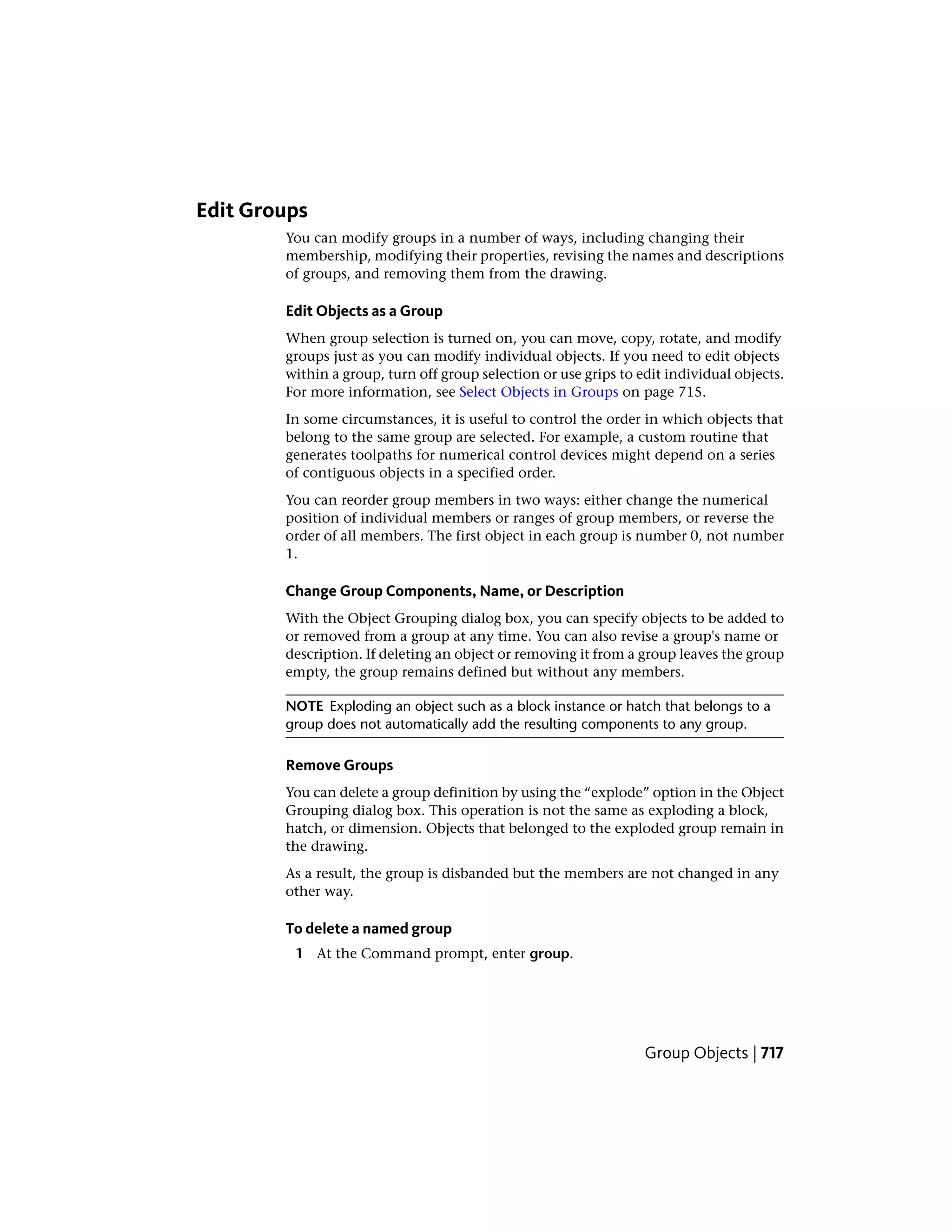 Edit Groups
You can modify groups in a number of ways, including changing their
membership, modifying their properties, revising the names and descriptions
of groups, and removing them from the drawing.
Edit Objects as a Group
When group selection is turned on, you can move, copy, rotate, and modify
groups just as you can modify individual objects. If you need to edit objects
within a group, turn off group selection or use grips to edit individual objects.
For more information, see Select Objects in Groups on page 715.
In some circumstances, it is useful to control the order in which objects that
belong to the same group are selected. For example, a custom routine that
generates toolpaths for numerical control devices might depend on a series
of contiguous objects in a specified order.
You can reorder group members in two ways: either change the numerical
position of individual members or ranges of group members, or reverse the
order of all members. The first object in each group is number 0, not number
1.
Change Group Components, Name, or Description
With the Object Grouping dialog box, you can specify objects to be added to
or removed from a group at any time. You can also revise a group's name or
description. If deleting an object or removing it from a group leaves the group
empty, the group remains defined but without any members.
NOTE Exploding an object such as a block instance or hatch that belongs to a
group does not automatically add the resulting components to any group.
Remove Groups
You can delete a group definition by using the “explode” option in the Object
Grouping dialog box. This operation is not the same as exploding a block,
hatch, or dimension. Objects that belonged to the exploded group remain in
the drawing.
As a result, the group is disbanded but the members are not changed in any
other way.
To delete a named group
1 At the Command prompt, enter group.
Group Objects | 717
 