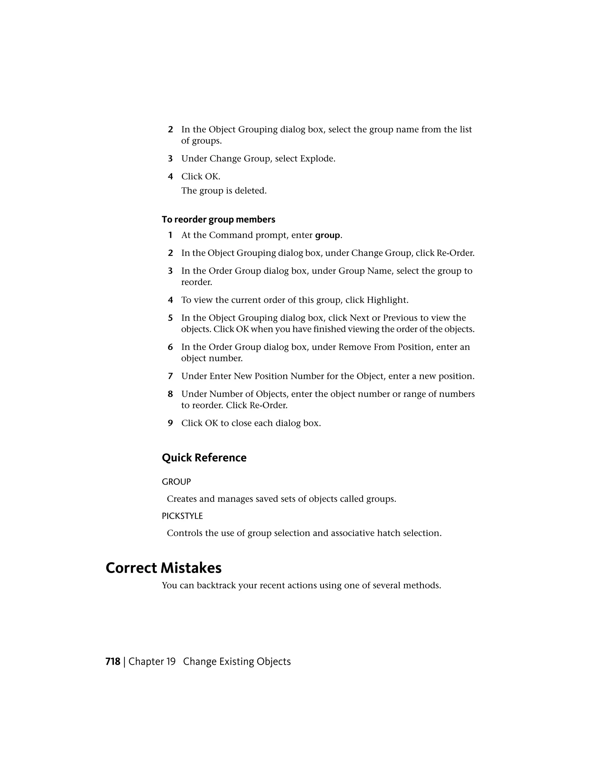 2 In the Object Grouping dialog box, select the group name from the list
of groups.
3 Under Change Group, select Explode.
4 Click OK.
The group is deleted.
To reorder group members
1 At the Command prompt, enter group.
2 In the Object Grouping dialog box, under Change Group, click Re-Order.
3 In the Order Group dialog box, under Group Name, select the group to
reorder.
4 To view the current order of this group, click Highlight.
5 In the Object Grouping dialog box, click Next or Previous to view the
objects. Click OK when you have finished viewing the order of the objects.
6 In the Order Group dialog box, under Remove From Position, enter an
object number.
7 Under Enter New Position Number for the Object, enter a new position.
8 Under Number of Objects, enter the object number or range of numbers
to reorder. Click Re-Order.
9 Click OK to close each dialog box.
Quick Reference
GROUP
Creates and manages saved sets of objects called groups.
PICKSTYLE
Controls the use of group selection and associative hatch selection.
Correct Mistakes
You can backtrack your recent actions using one of several methods.
718 | Chapter 19 Change Existing Objects
 