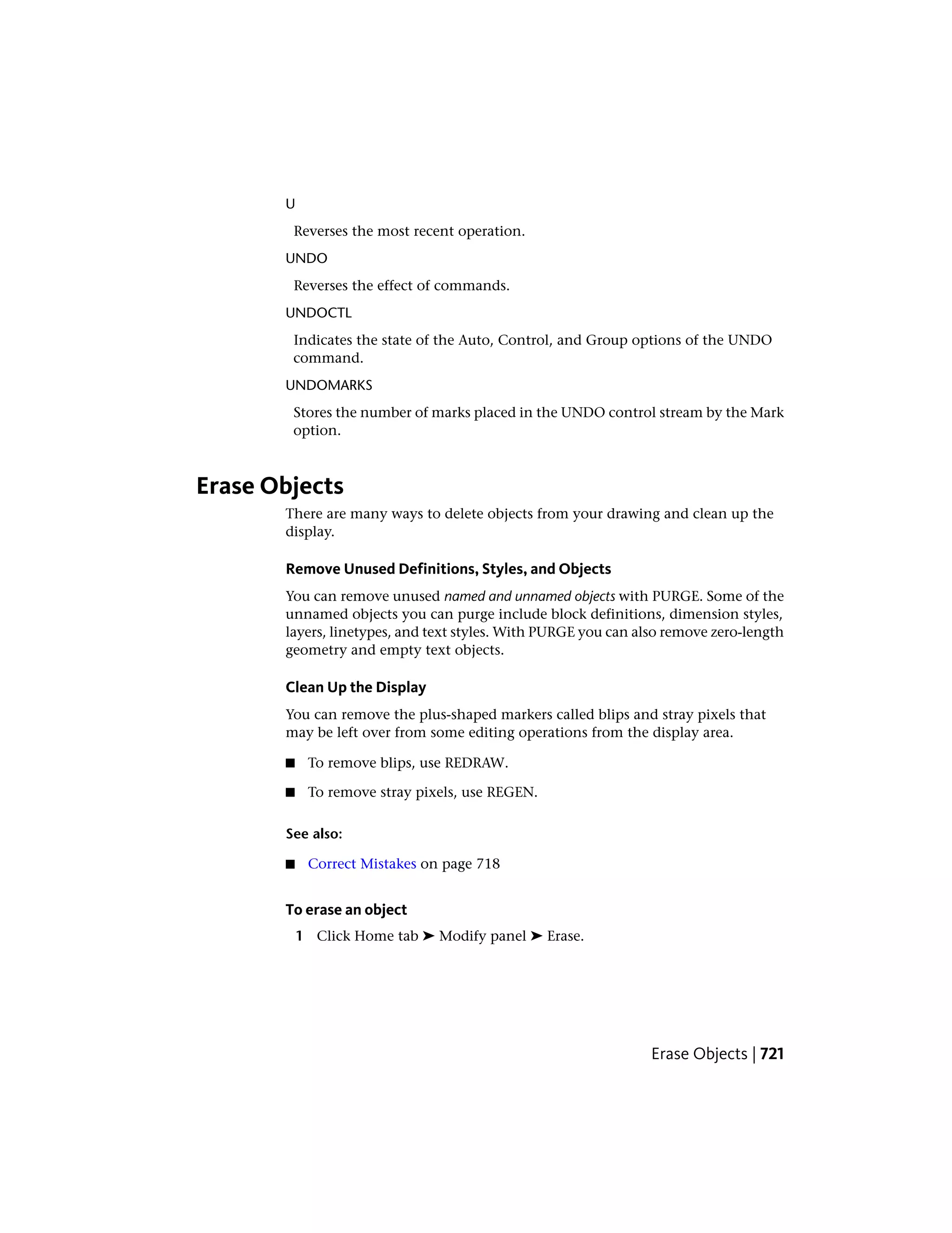 U
Reverses the most recent operation.
UNDO
Reverses the effect of commands.
UNDOCTL
Indicates the state of the Auto, Control, and Group options of the UNDO
command.
UNDOMARKS
Stores the number of marks placed in the UNDO control stream by the Mark
option.
Erase Objects
There are many ways to delete objects from your drawing and clean up the
display.
Remove Unused Definitions, Styles, and Objects
You can remove unused named and unnamed objects with PURGE. Some of the
unnamed objects you can purge include block definitions, dimension styles,
layers, linetypes, and text styles. With PURGE you can also remove zero-length
geometry and empty text objects.
Clean Up the Display
You can remove the plus-shaped markers called blips and stray pixels that
may be left over from some editing operations from the display area.
■ To remove blips, use REDRAW.
■ To remove stray pixels, use REGEN.
See also:
■ Correct Mistakes on page 718
To erase an object
1 Click Home tab ➤ Modify panel ➤ Erase.
Erase Objects | 721
 
