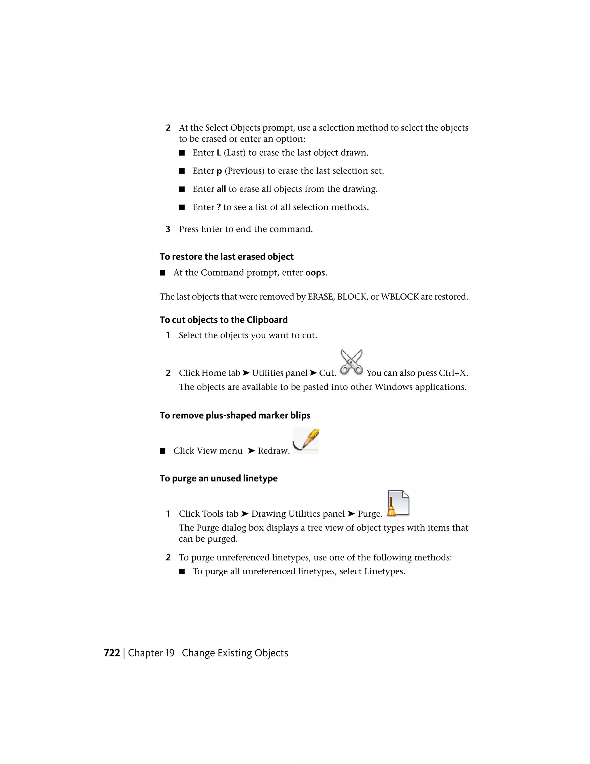 2 At the Select Objects prompt, use a selection method to select the objects
to be erased or enter an option:
■ Enter L (Last) to erase the last object drawn.
■ Enter p (Previous) to erase the last selection set.
■ Enter all to erase all objects from the drawing.
■ Enter ? to see a list of all selection methods.
3 Press Enter to end the command.
To restore the last erased object
■ At the Command prompt, enter oops.
The last objects that were removed by ERASE, BLOCK, or WBLOCK are restored.
To cut objects to the Clipboard
1 Select the objects you want to cut.
2 Click Home tab ➤ Utilities panel ➤ Cut. You can also press Ctrl+X.
The objects are available to be pasted into other Windows applications.
To remove plus-shaped marker blips
■ Click View menu ➤ Redraw.
To purge an unused linetype
1 Click Tools tab ➤ Drawing Utilities panel ➤ Purge.
The Purge dialog box displays a tree view of object types with items that
can be purged.
2 To purge unreferenced linetypes, use one of the following methods:
■ To purge all unreferenced linetypes, select Linetypes.
722 | Chapter 19 Change Existing Objects
 
