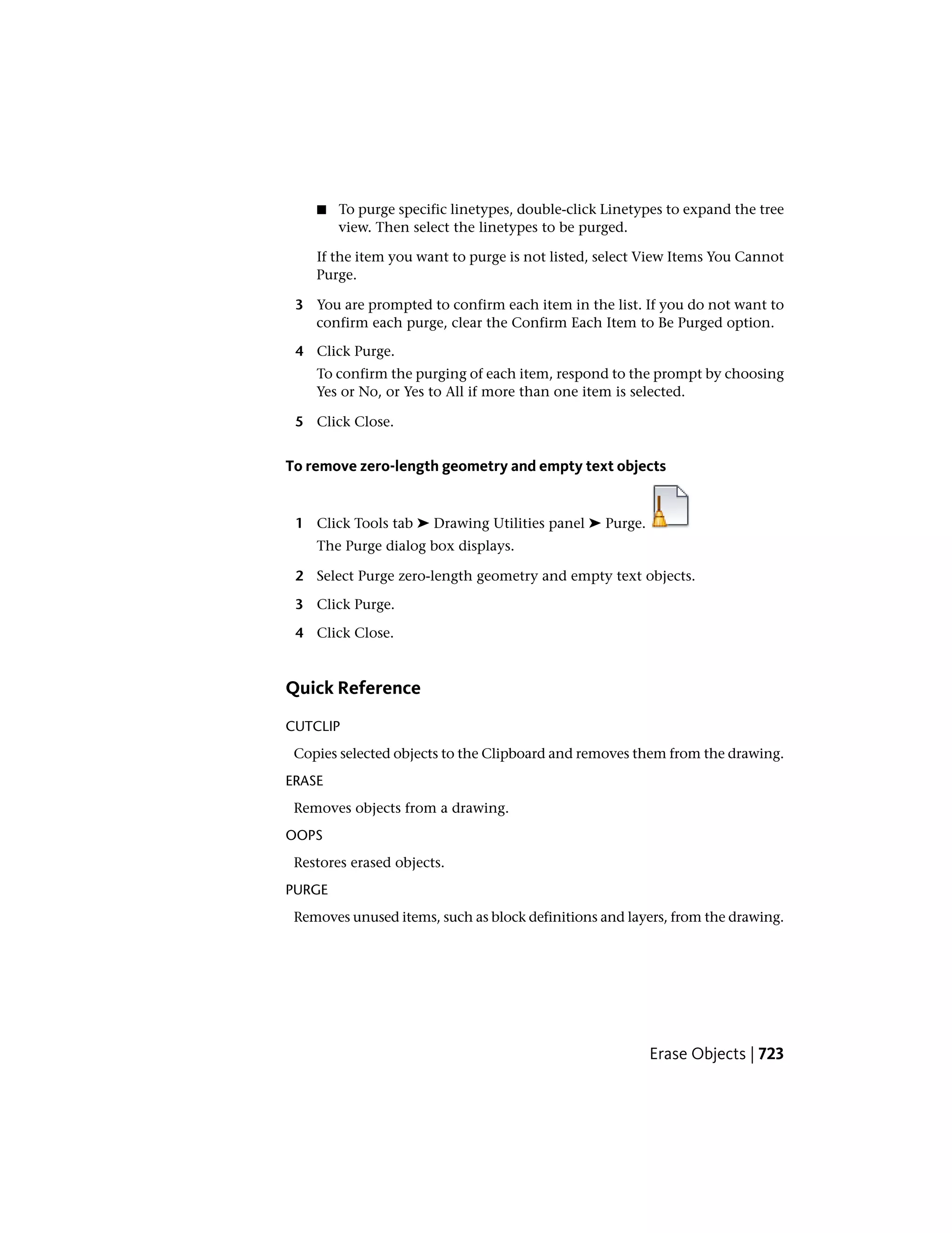 ■ To purge specific linetypes, double-click Linetypes to expand the tree
view. Then select the linetypes to be purged.
If the item you want to purge is not listed, select View Items You Cannot
Purge.
3 You are prompted to confirm each item in the list. If you do not want to
confirm each purge, clear the Confirm Each Item to Be Purged option.
4 Click Purge.
To confirm the purging of each item, respond to the prompt by choosing
Yes or No, or Yes to All if more than one item is selected.
5 Click Close.
To remove zero-length geometry and empty text objects
1 Click Tools tab ➤ Drawing Utilities panel ➤ Purge.
The Purge dialog box displays.
2 Select Purge zero-length geometry and empty text objects.
3 Click Purge.
4 Click Close.
Quick Reference
CUTCLIP
Copies selected objects to the Clipboard and removes them from the drawing.
ERASE
Removes objects from a drawing.
OOPS
Restores erased objects.
PURGE
Removes unused items, such as block definitions and layers, from the drawing.
Erase Objects | 723
 