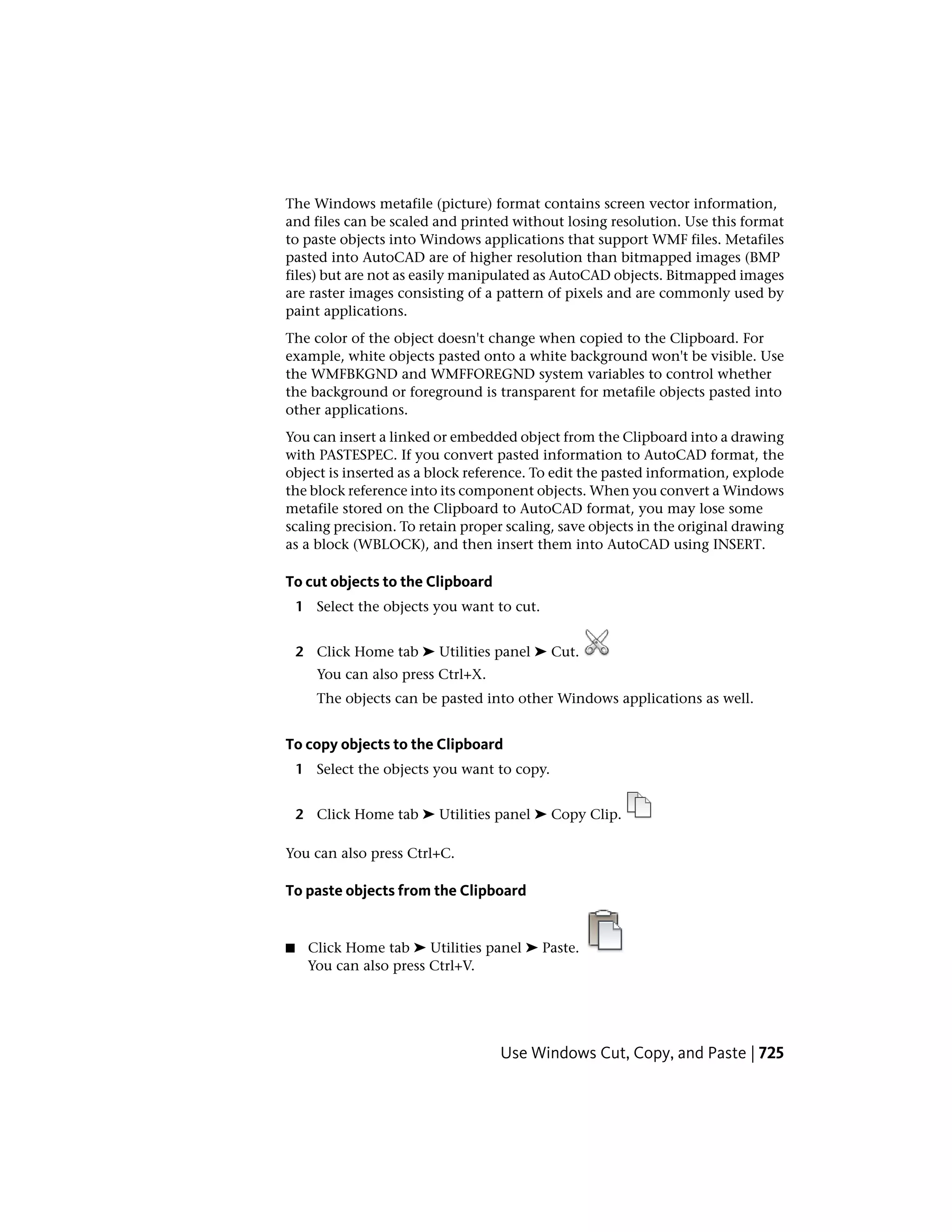 The Windows metafile (picture) format contains screen vector information,
and files can be scaled and printed without losing resolution. Use this format
to paste objects into Windows applications that support WMF files. Metafiles
pasted into AutoCAD are of higher resolution than bitmapped images (BMP
files) but are not as easily manipulated as AutoCAD objects. Bitmapped images
are raster images consisting of a pattern of pixels and are commonly used by
paint applications.
The color of the object doesn't change when copied to the Clipboard. For
example, white objects pasted onto a white background won't be visible. Use
the WMFBKGND and WMFFOREGND system variables to control whether
the background or foreground is transparent for metafile objects pasted into
other applications.
You can insert a linked or embedded object from the Clipboard into a drawing
with PASTESPEC. If you convert pasted information to AutoCAD format, the
object is inserted as a block reference. To edit the pasted information, explode
the block reference into its component objects. When you convert a Windows
metafile stored on the Clipboard to AutoCAD format, you may lose some
scaling precision. To retain proper scaling, save objects in the original drawing
as a block (WBLOCK), and then insert them into AutoCAD using INSERT.
To cut objects to the Clipboard
1 Select the objects you want to cut.
2 Click Home tab ➤ Utilities panel ➤ Cut.
You can also press Ctrl+X.
The objects can be pasted into other Windows applications as well.
To copy objects to the Clipboard
1 Select the objects you want to copy.
2 Click Home tab ➤ Utilities panel ➤ Copy Clip.
You can also press Ctrl+C.
To paste objects from the Clipboard
■ Click Home tab ➤ Utilities panel ➤ Paste.
You can also press Ctrl+V.
Use Windows Cut, Copy, and Paste | 725
 