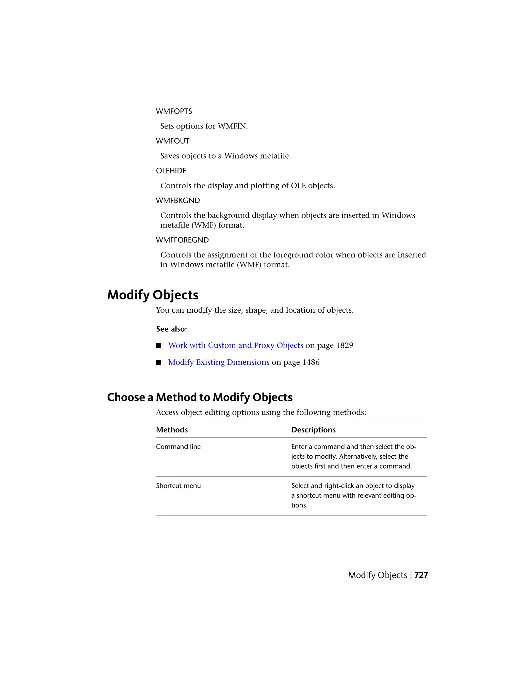 WMFOPTS
Sets options for WMFIN.
WMFOUT
Saves objects to a Windows metafile.
OLEHIDE
Controls the display and plotting of OLE objects.
WMFBKGND
Controls the background display when objects are inserted in Windows
metafile (WMF) format.
WMFFOREGND
Controls the assignment of the foreground color when objects are inserted
in Windows metafile (WMF) format.
Modify Objects
You can modify the size, shape, and location of objects.
See also:
■ Work with Custom and Proxy Objects on page 1829
■ Modify Existing Dimensions on page 1486
Choose a Method to Modify Objects
Access object editing options using the following methods:
DescriptionsMethods
Enter a command and then select the ob-
jects to modify. Alternatively, select the
objects first and then enter a command.
Command line
Select and right-click an object to display
a shortcut menu with relevant editing op-
tions.
Shortcut menu
Modify Objects | 727
 