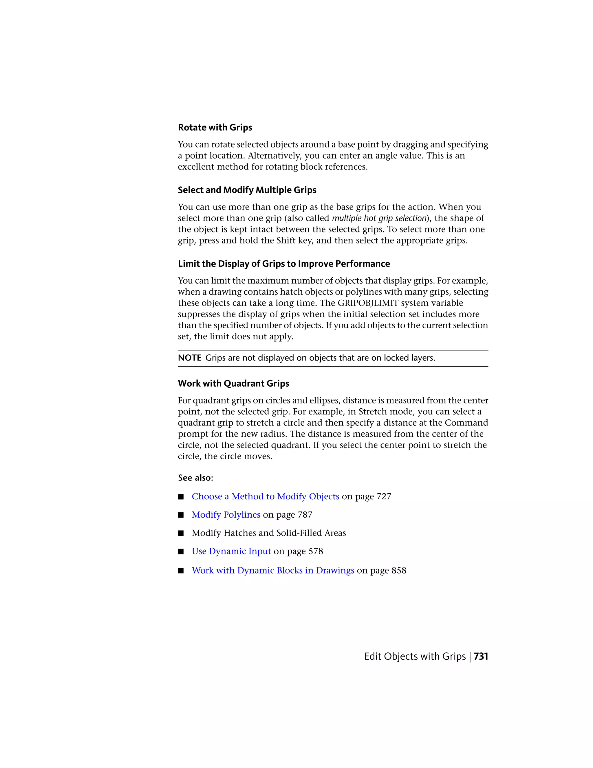 Rotate with Grips
You can rotate selected objects around a base point by dragging and specifying
a point location. Alternatively, you can enter an angle value. This is an
excellent method for rotating block references.
Select and Modify Multiple Grips
You can use more than one grip as the base grips for the action. When you
select more than one grip (also called multiple hot grip selection), the shape of
the object is kept intact between the selected grips. To select more than one
grip, press and hold the Shift key, and then select the appropriate grips.
Limit the Display of Grips to Improve Performance
You can limit the maximum number of objects that display grips. For example,
when a drawing contains hatch objects or polylines with many grips, selecting
these objects can take a long time. The GRIPOBJLIMIT system variable
suppresses the display of grips when the initial selection set includes more
than the specified number of objects. If you add objects to the current selection
set, the limit does not apply.
NOTE Grips are not displayed on objects that are on locked layers.
Work with Quadrant Grips
For quadrant grips on circles and ellipses, distance is measured from the center
point, not the selected grip. For example, in Stretch mode, you can select a
quadrant grip to stretch a circle and then specify a distance at the Command
prompt for the new radius. The distance is measured from the center of the
circle, not the selected quadrant. If you select the center point to stretch the
circle, the circle moves.
See also:
■ Choose a Method to Modify Objects on page 727
■ Modify Polylines on page 787
■ Modify Hatches and Solid-Filled Areas
■ Use Dynamic Input on page 578
■ Work with Dynamic Blocks in Drawings on page 858
Edit Objects with Grips | 731
 