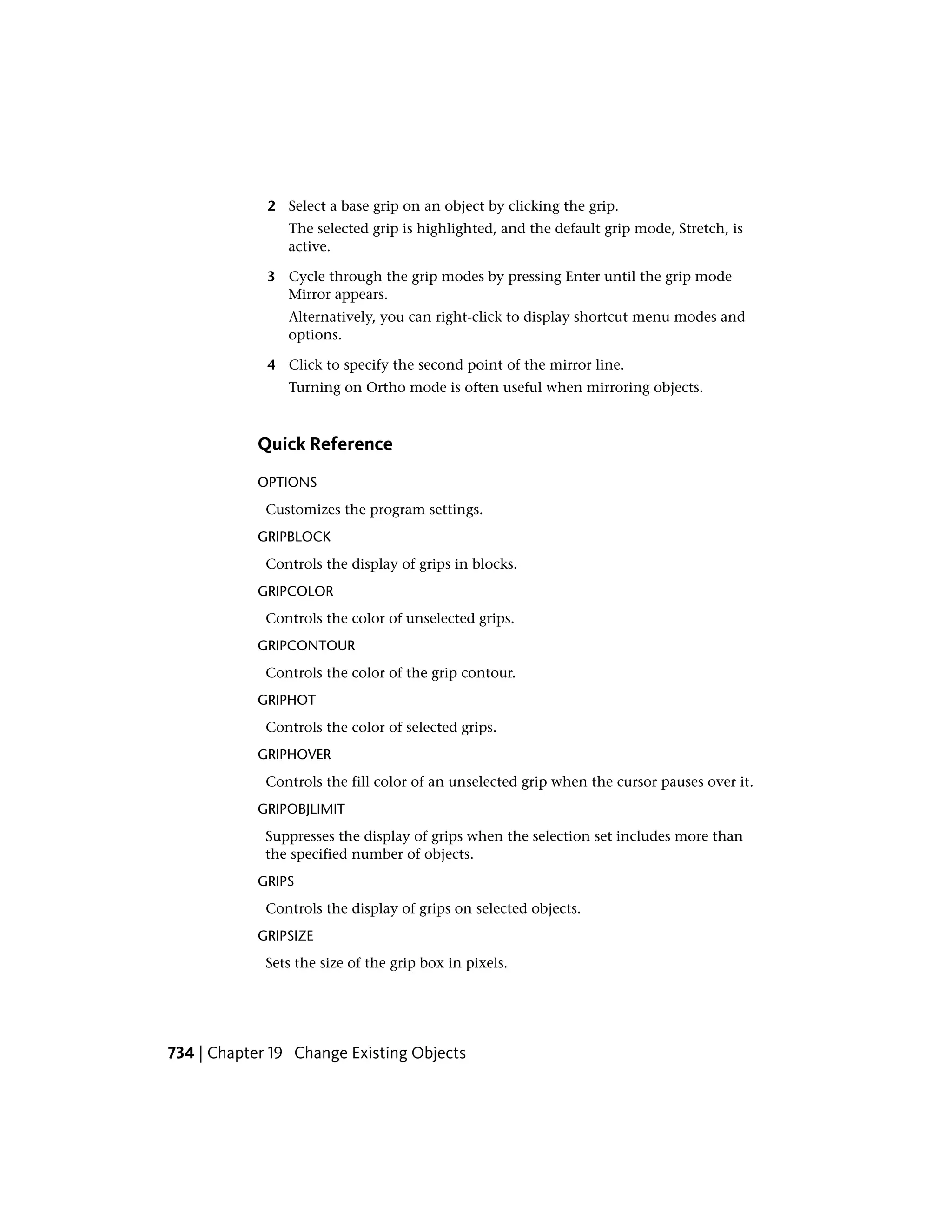 2 Select a base grip on an object by clicking the grip.
The selected grip is highlighted, and the default grip mode, Stretch, is
active.
3 Cycle through the grip modes by pressing Enter until the grip mode
Mirror appears.
Alternatively, you can right-click to display shortcut menu modes and
options.
4 Click to specify the second point of the mirror line.
Turning on Ortho mode is often useful when mirroring objects.
Quick Reference
OPTIONS
Customizes the program settings.
GRIPBLOCK
Controls the display of grips in blocks.
GRIPCOLOR
Controls the color of unselected grips.
GRIPCONTOUR
Controls the color of the grip contour.
GRIPHOT
Controls the color of selected grips.
GRIPHOVER
Controls the fill color of an unselected grip when the cursor pauses over it.
GRIPOBJLIMIT
Suppresses the display of grips when the selection set includes more than
the specified number of objects.
GRIPS
Controls the display of grips on selected objects.
GRIPSIZE
Sets the size of the grip box in pixels.
734 | Chapter 19 Change Existing Objects
 