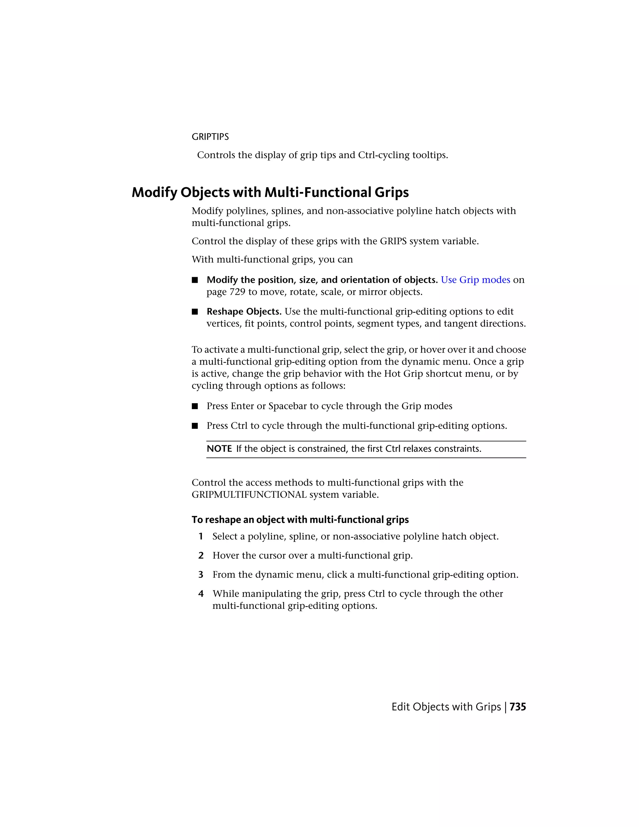 GRIPTIPS
Controls the display of grip tips and Ctrl-cycling tooltips.
Modify Objects with Multi-Functional Grips
Modify polylines, splines, and non-associative polyline hatch objects with
multi-functional grips.
Control the display of these grips with the GRIPS system variable.
With multi-functional grips, you can
■ Modify the position, size, and orientation of objects. Use Grip modes on
page 729 to move, rotate, scale, or mirror objects.
■ Reshape Objects. Use the multi-functional grip-editing options to edit
vertices, fit points, control points, segment types, and tangent directions.
To activate a multi-functional grip, select the grip, or hover over it and choose
a multi-functional grip-editing option from the dynamic menu. Once a grip
is active, change the grip behavior with the Hot Grip shortcut menu, or by
cycling through options as follows:
■ Press Enter or Spacebar to cycle through the Grip modes
■ Press Ctrl to cycle through the multi-functional grip-editing options.
NOTE If the object is constrained, the first Ctrl relaxes constraints.
Control the access methods to multi-functional grips with the
GRIPMULTIFUNCTIONAL system variable.
To reshape an object with multi-functional grips
1 Select a polyline, spline, or non-associative polyline hatch object.
2 Hover the cursor over a multi-functional grip.
3 From the dynamic menu, click a multi-functional grip-editing option.
4 While manipulating the grip, press Ctrl to cycle through the other
multi-functional grip-editing options.
Edit Objects with Grips | 735
 